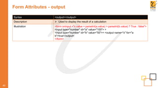 Form Attributes - output
40
Syntax <output></output>
Description  Used to display the result of a calculation
Illustration <form oninput ="x.value = parseInt(a.value) > parseInt(b.value) ? True : false">
<input type="number" id="a" value="100"> >
<input type="number" id="b" value="50">= <output name="x" for="a
b">true</output>
</form>
 