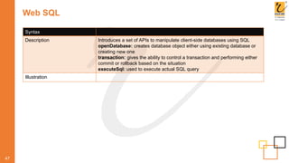 Web SQL
47
Syntax
Description Introduces a set of APIs to manipulate client-side databases using SQL
openDatabase: creates database object either using existing database or
creating new one
transaction: gives the ability to control a transaction and performing either
commit or rollback based on the situation
executeSql: used to execute actual SQL query
Illustration
 