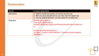 Geolocation
51
Syntax navigator.geolocation
Description  Used to locate the position of current internet user
 Not only gives the latitude but can also view the digital map
 Can be used on browser, but best suited for smartphones
Illustration function getLocation() {
if (navigator.geolocation) {
navigator.geolocation.getCurrentPosition(showPosition,showError);
} }
function showPosition(position) {
var latlon = position.coords.latitude+","+position.coords.longitude;
alert(latlon);
 