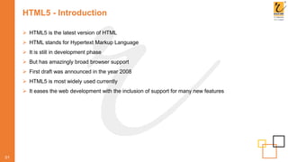 HTML5 - Introduction
 HTML5 is the latest version of HTML
 HTML stands for Hypertext Markup Language
 It is still in development phase
 But has amazingly broad browser support
 First draft was announced in the year 2008
 HTML5 is most widely used currently
 It eases the web development with the inclusion of support for many new features
01
 