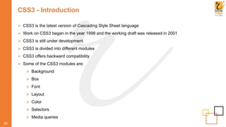 CSS3 - Introduction
 CSS3 is the latest version of Cascading Style Sheet language
 Work on CSS3 began in the year 1998 and the working draft was released in 2001
 CSS3 is still under development
 CSS3 is divided into different modules
 CSS3 offers backward compatibility
 Some of the CSS3 modules are:
 Background
 Box
 Font
 Layout
 Color
 Selectors
 Media queries
55
 