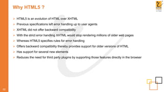 Why HTML5 ?
02
 HTML5 is an evolution of HTML over XHTML
 Previous specifications left error handling up to user agents
 XHTML did not offer backward compatibility
 With the strict error handling XHTML would stop rendering millions of older web pages
 Whereas HTML5 specifies rules for error handling
 Offers backward compatibility thereby provides support for older versions of HTML
 Has support for several new elements
 Reduces the need for third party plugins by supporting those features directly in the browser
 