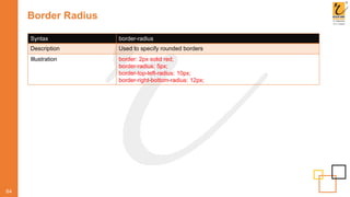 Border Radius
64
Syntax border-radius
Description Used to specify rounded borders
Illustration border: 2px solid red;
border-radius: 5px;
border-top-left-radius: 10px;
border-right-bottom-radius: 12px;
 
