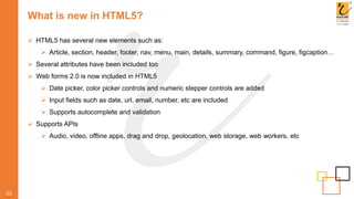What is new in HTML5?
03
 HTML5 has several new elements such as:
 Article, section, header, footer, nav, menu, main, details, summary, command, figure, figcaption…
 Several attributes have been included too
 Web forms 2.0 is now included in HTML5
 Date picker, color picker controls and numeric stepper controls are added
 Input fields such as date, url, email, number, etc are included
 Supports autocomplete and validation
 Supports APIs
 Audio, video, offline apps, drag and drop, geolocation, web storage, web workers, etc
 