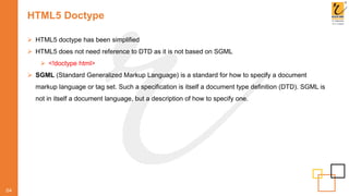 HTML5 Doctype
04
 HTML5 doctype has been simplified
 HTML5 does not need reference to DTD as it is not based on SGML
 <!doctype html>
 SGML (Standard Generalized Markup Language) is a standard for how to specify a document
markup language or tag set. Such a specification is itself a document type definition (DTD). SGML is
not in itself a document language, but a description of how to specify one.
 