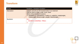 Transform
84
Syntax transform: <transform function>
Description Used to add 2D and 3D transformation to an element
Can be used to rotate, scale, move, skew
Some of the transform functions:
 translate(x,y), translateX(x), scale(x,y), scaleX(x), rotate(angle),
rotate(angle), skew(x-angle, yangle), skewX(angle)
Illustration div {
transform: scale(50px, 100px);
}
 