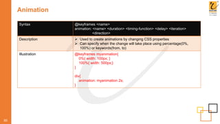 Animation
85
Syntax @keyframes <name>
animation: <name> <duration> <timing-function> <delay> <iteration>
<direction>
Description  Used to create animations by changing CSS properties
 Can specify when the change will take place using percentage(0%,
100%) or keywords(from, to)
Illustration @keyframes myanimation{
0%{ width: 100px; }
100%{ width: 500px;}
}
div{
animation: myanimation 2s;
}
 