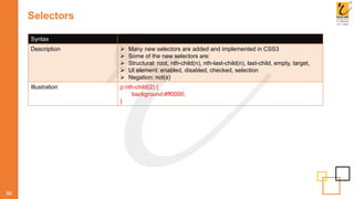 Selectors
86
Syntax
Description  Many new selectors are added and implemented in CSS3
 Some of the new selectors are:
 Structural: root, nth-child(n), nth-last-child(n), last-child, empty, target,
 UI element: enabled, disabled, checked, selection
 Negation: not(s)
Illustration p:nth-child(2) {
background:#ff0000;
}
 