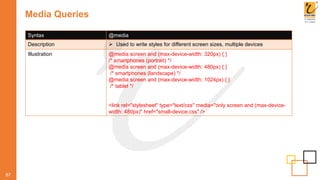 Media Queries
87
Syntax @media
Description  Used to write styles for different screen sizes, multiple devices
Illustration @media screen and (max-device-width: 320px) { }
/* smartphones (portrait) */
@media screen and (max-device-width: 480px) { }
/* smartphones (landscape) */
@media screen and (max-device-width: 1024px) { }
/* tablet */
<link rel="stylesheet" type="text/css" media="only screen and (max-device-
width: 480px)" href="small-device.css" />
 