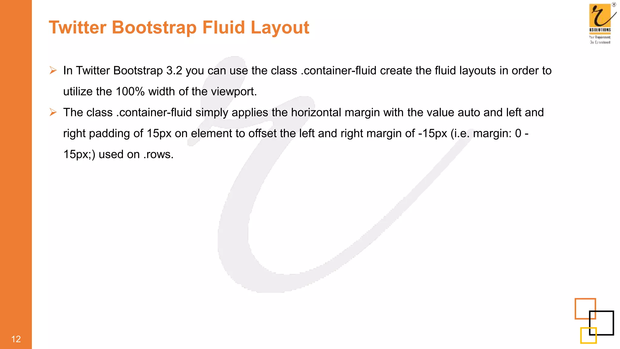 Twitter Bootstrap Fluid Layout
 In Twitter Bootstrap 3.2 you can use the class .container-fluid create the fluid layouts in order to
utilize the 100% width of the viewport.
 The class .container-fluid simply applies the horizontal margin with the value auto and left and
right padding of 15px on element to offset the left and right margin of -15px (i.e. margin: 0 -
15px;) used on .rows.
12
 