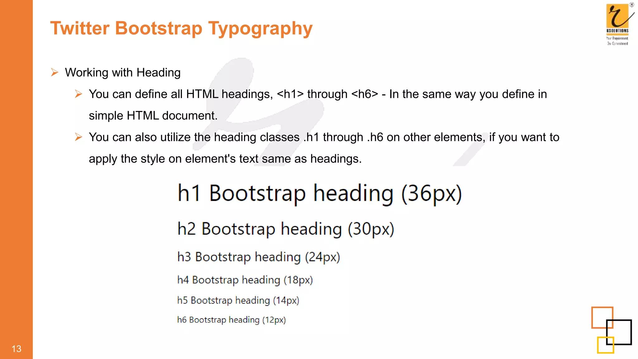 Twitter Bootstrap Typography
 Working with Heading
 You can define all HTML headings, <h1> through <h6> - In the same way you define in
simple HTML document.
 You can also utilize the heading classes .h1 through .h6 on other elements, if you want to
apply the style on element's text same as headings.
13
 