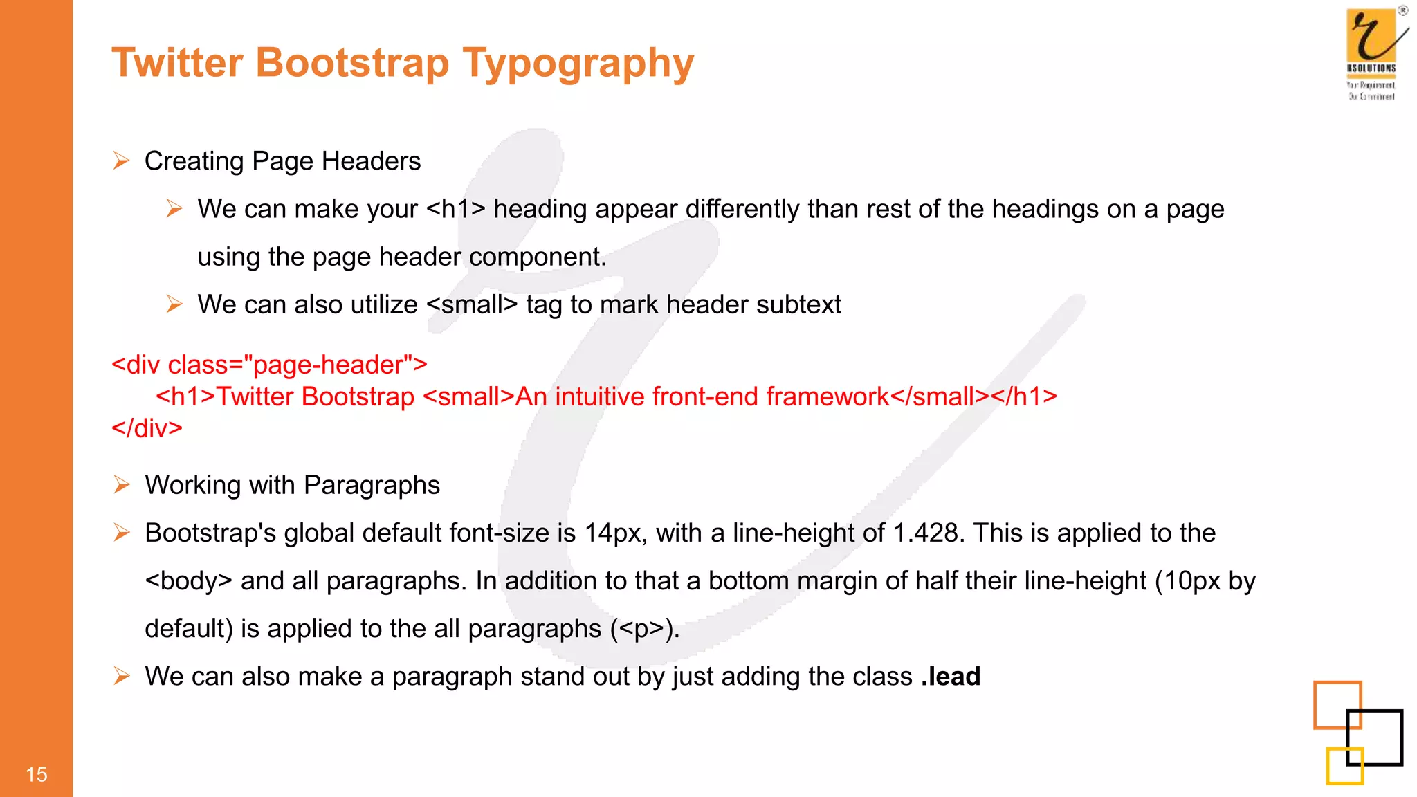 Twitter Bootstrap Typography
 Creating Page Headers
 We can make your <h1> heading appear differently than rest of the headings on a page
using the page header component.
 We can also utilize <small> tag to mark header subtext
15
<div class="page-header">
<h1>Twitter Bootstrap <small>An intuitive front-end framework</small></h1>
</div>
 Working with Paragraphs
 Bootstrap's global default font-size is 14px, with a line-height of 1.428. This is applied to the
<body> and all paragraphs. In addition to that a bottom margin of half their line-height (10px by
default) is applied to the all paragraphs (<p>).
 We can also make a paragraph stand out by just adding the class .lead
 
