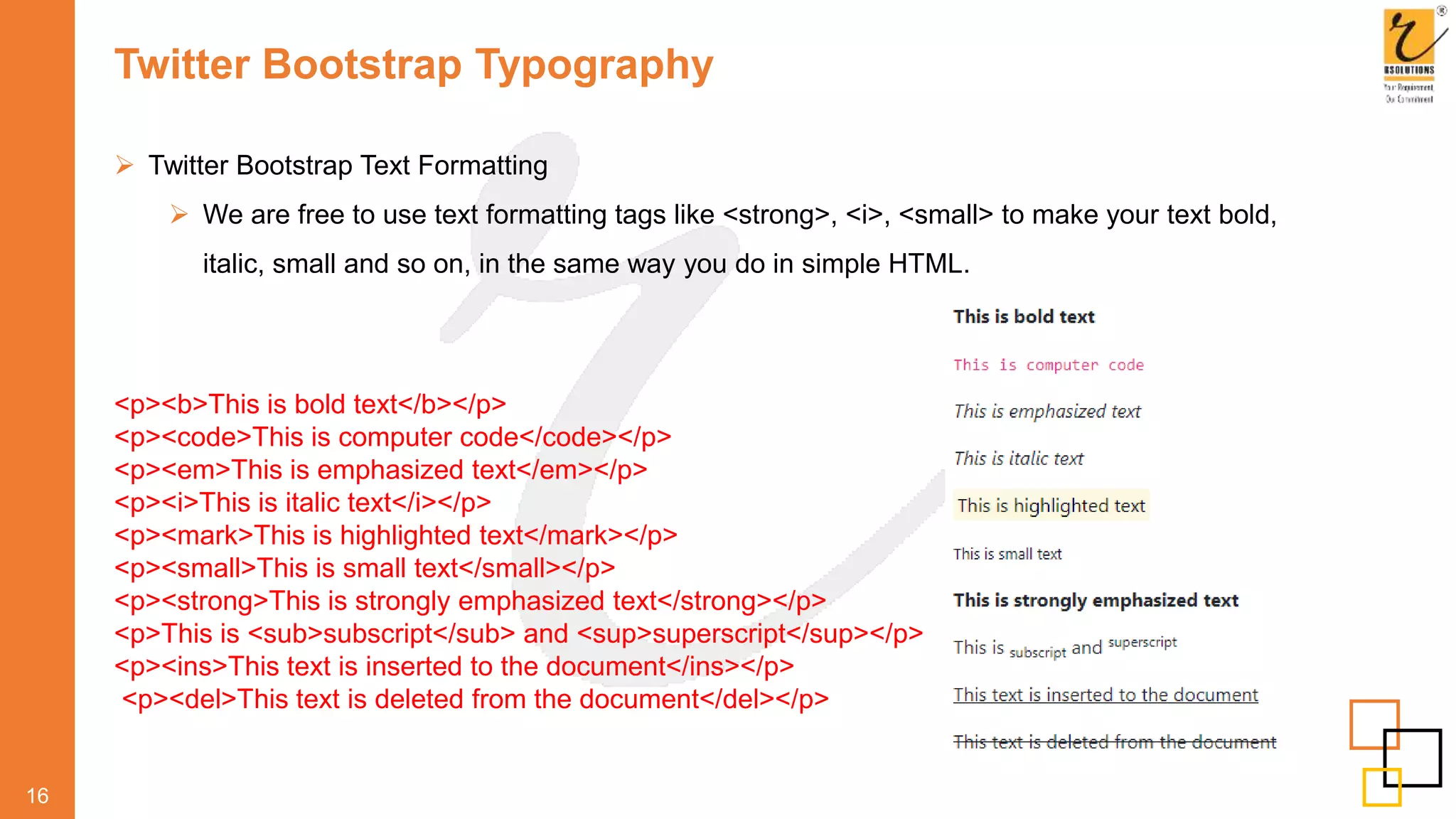 Twitter Bootstrap Typography
 Twitter Bootstrap Text Formatting
 We are free to use text formatting tags like <strong>, <i>, <small> to make your text bold,
italic, small and so on, in the same way you do in simple HTML.
16
<p><b>This is bold text</b></p>
<p><code>This is computer code</code></p>
<p><em>This is emphasized text</em></p>
<p><i>This is italic text</i></p>
<p><mark>This is highlighted text</mark></p>
<p><small>This is small text</small></p>
<p><strong>This is strongly emphasized text</strong></p>
<p>This is <sub>subscript</sub> and <sup>superscript</sup></p>
<p><ins>This text is inserted to the document</ins></p>
<p><del>This text is deleted from the document</del></p>
 