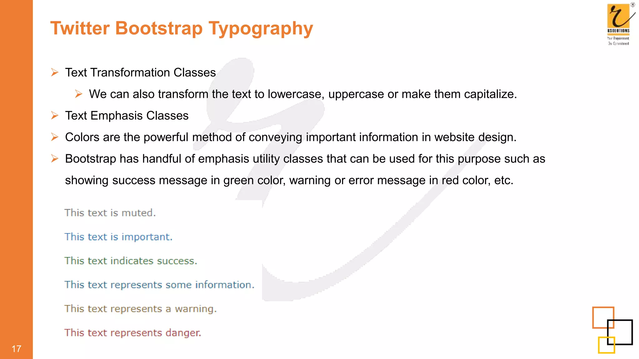 Twitter Bootstrap Typography
 Text Transformation Classes
 We can also transform the text to lowercase, uppercase or make them capitalize.
 Text Emphasis Classes
 Colors are the powerful method of conveying important information in website design.
 Bootstrap has handful of emphasis utility classes that can be used for this purpose such as
showing success message in green color, warning or error message in red color, etc.
17
 