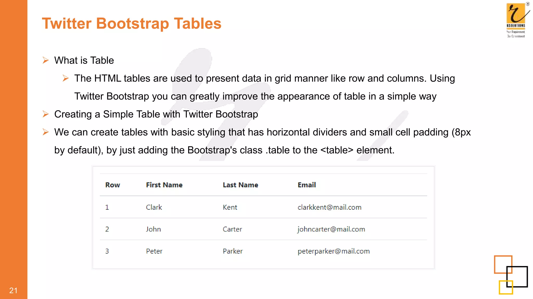 Twitter Bootstrap Tables
 What is Table
 The HTML tables are used to present data in grid manner like row and columns. Using
Twitter Bootstrap you can greatly improve the appearance of table in a simple way
 Creating a Simple Table with Twitter Bootstrap
 We can create tables with basic styling that has horizontal dividers and small cell padding (8px
by default), by just adding the Bootstrap's class .table to the <table> element.
21
 
