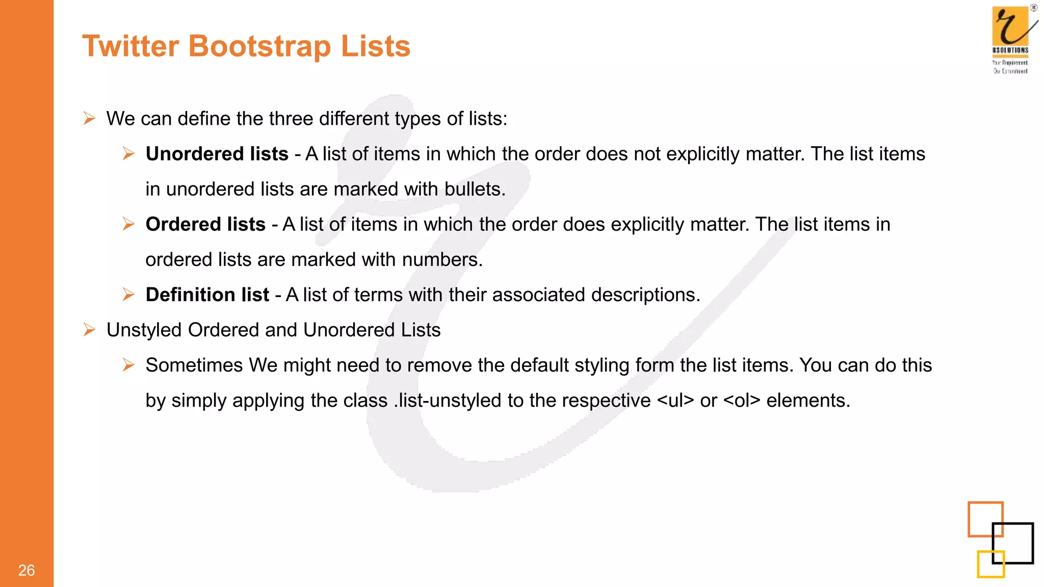 Twitter Bootstrap Lists
 We can define the three different types of lists:
 Unordered lists - A list of items in which the order does not explicitly matter. The list items
in unordered lists are marked with bullets.
 Ordered lists - A list of items in which the order does explicitly matter. The list items in
ordered lists are marked with numbers.
 Definition list - A list of terms with their associated descriptions.
 Unstyled Ordered and Unordered Lists
 Sometimes We might need to remove the default styling form the list items. You can do this
by simply applying the class .list-unstyled to the respective <ul> or <ol> elements.
26
 