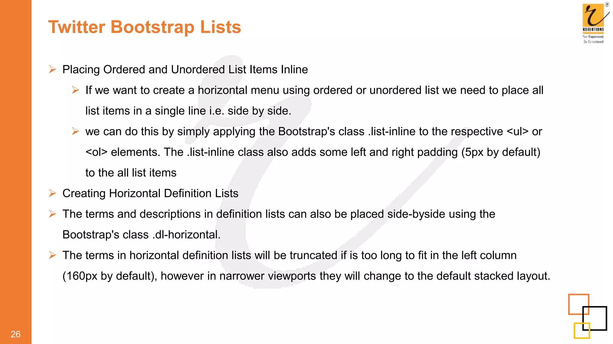 Twitter Bootstrap Lists
 Placing Ordered and Unordered List Items Inline
 If we want to create a horizontal menu using ordered or unordered list we need to place all
list items in a single line i.e. side by side.
 we can do this by simply applying the Bootstrap's class .list-inline to the respective <ul> or
<ol> elements. The .list-inline class also adds some left and right padding (5px by default)
to the all list items
 Creating Horizontal Definition Lists
 The terms and descriptions in definition lists can also be placed side-byside using the
Bootstrap's class .dl-horizontal.
 The terms in horizontal definition lists will be truncated if is too long to fit in the left column
(160px by default), however in narrower viewports they will change to the default stacked layout.
26
 
