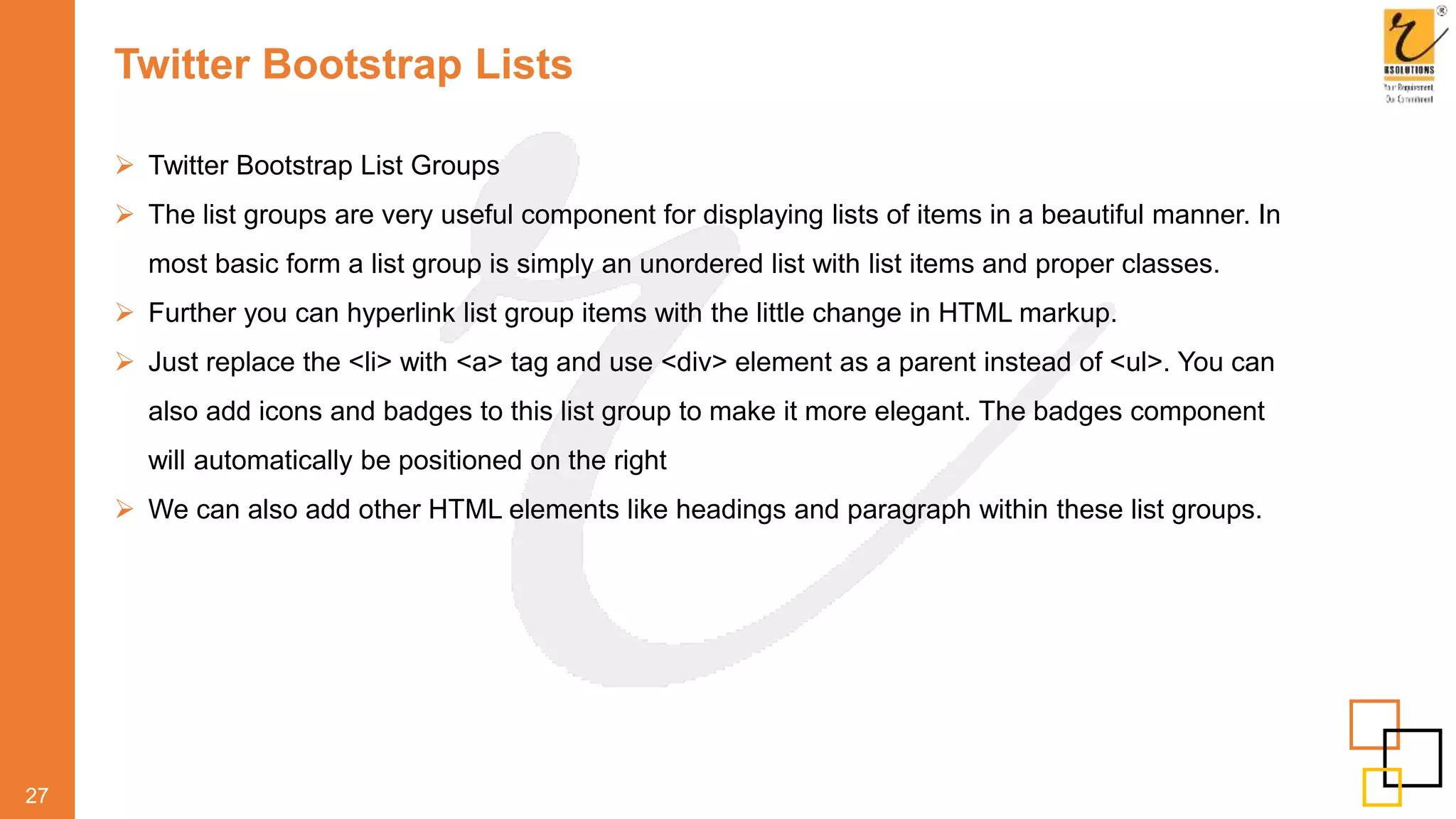 Twitter Bootstrap Lists
 Twitter Bootstrap List Groups
 The list groups are very useful component for displaying lists of items in a beautiful manner. In
most basic form a list group is simply an unordered list with list items and proper classes.
 Further you can hyperlink list group items with the little change in HTML markup.
 Just replace the <li> with <a> tag and use <div> element as a parent instead of <ul>. You can
also add icons and badges to this list group to make it more elegant. The badges component
will automatically be positioned on the right
 We can also add other HTML elements like headings and paragraph within these list groups.
27
 