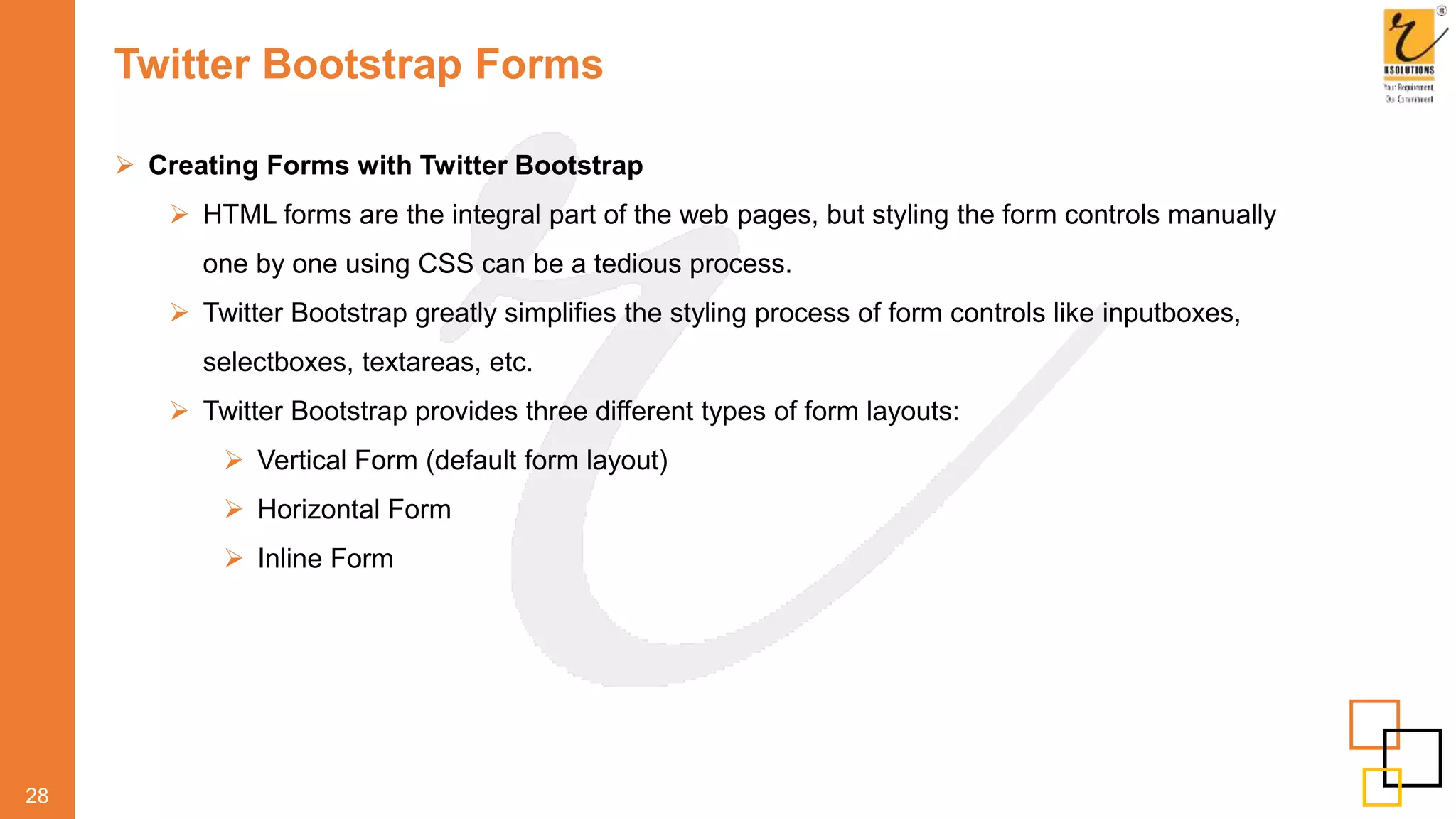 Twitter Bootstrap Forms
 Creating Forms with Twitter Bootstrap
 HTML forms are the integral part of the web pages, but styling the form controls manually
one by one using CSS can be a tedious process.
 Twitter Bootstrap greatly simplifies the styling process of form controls like inputboxes,
selectboxes, textareas, etc.
 Twitter Bootstrap provides three different types of form layouts:
 Vertical Form (default form layout)
 Horizontal Form
 Inline Form
28
 