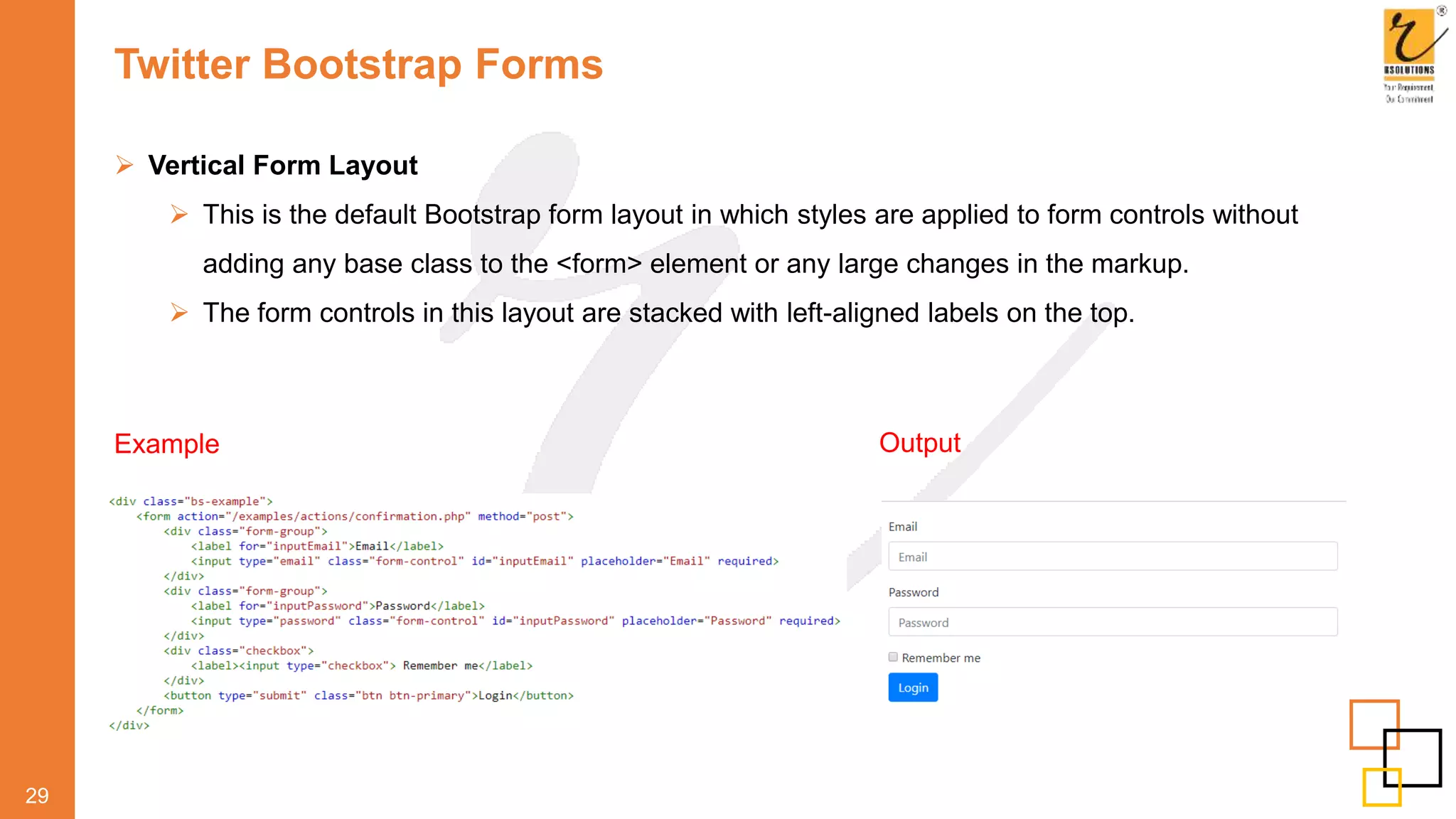 Twitter Bootstrap Forms
 Vertical Form Layout
 This is the default Bootstrap form layout in which styles are applied to form controls without
adding any base class to the <form> element or any large changes in the markup.
 The form controls in this layout are stacked with left-aligned labels on the top.
29
Example Output
 