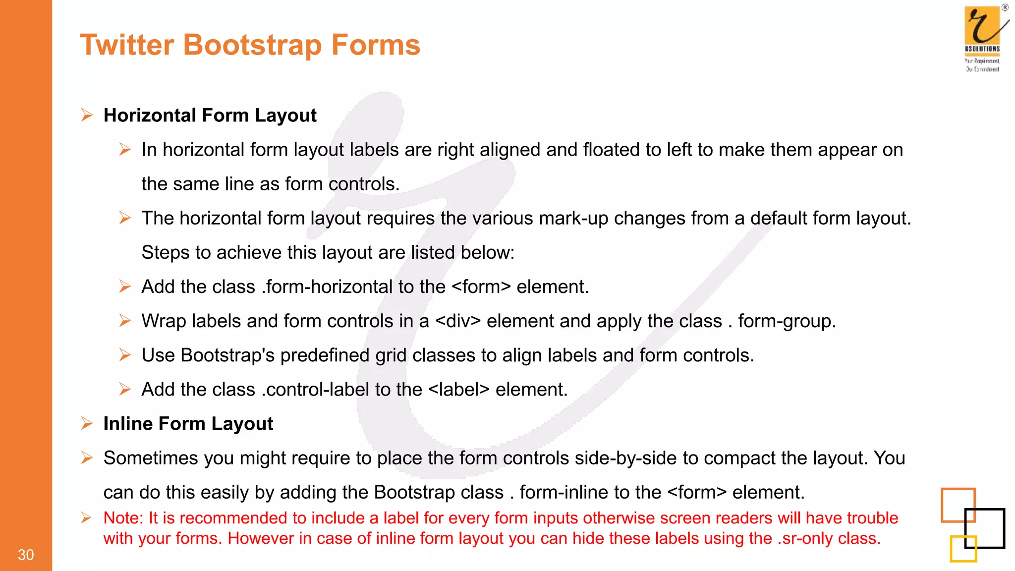 Twitter Bootstrap Forms
 Horizontal Form Layout
 In horizontal form layout labels are right aligned and floated to left to make them appear on
the same line as form controls.
 The horizontal form layout requires the various mark-up changes from a default form layout.
Steps to achieve this layout are listed below:
 Add the class .form-horizontal to the <form> element.
 Wrap labels and form controls in a <div> element and apply the class . form-group.
 Use Bootstrap's predefined grid classes to align labels and form controls.
 Add the class .control-label to the <label> element.
 Inline Form Layout
 Sometimes you might require to place the form controls side-by-side to compact the layout. You
can do this easily by adding the Bootstrap class . form-inline to the <form> element.
 Note: It is recommended to include a label for every form inputs otherwise screen readers will have trouble
with your forms. However in case of inline form layout you can hide these labels using the .sr-only class.
30
 