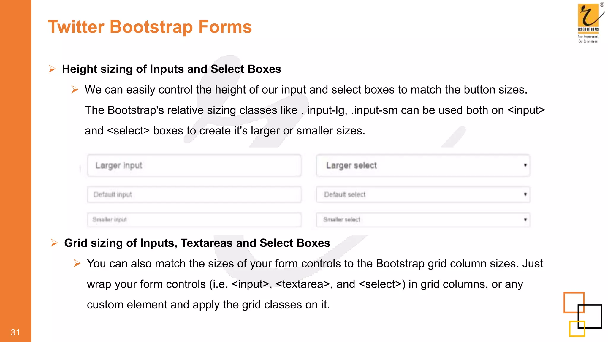 Twitter Bootstrap Forms
 Height sizing of Inputs and Select Boxes
 We can easily control the height of our input and select boxes to match the button sizes.
The Bootstrap's relative sizing classes like . input-lg, .input-sm can be used both on <input>
and <select> boxes to create it's larger or smaller sizes.
31
 Grid sizing of Inputs, Textareas and Select Boxes
 You can also match the sizes of your form controls to the Bootstrap grid column sizes. Just
wrap your form controls (i.e. <input>, <textarea>, and <select>) in grid columns, or any
custom element and apply the grid classes on it.
 