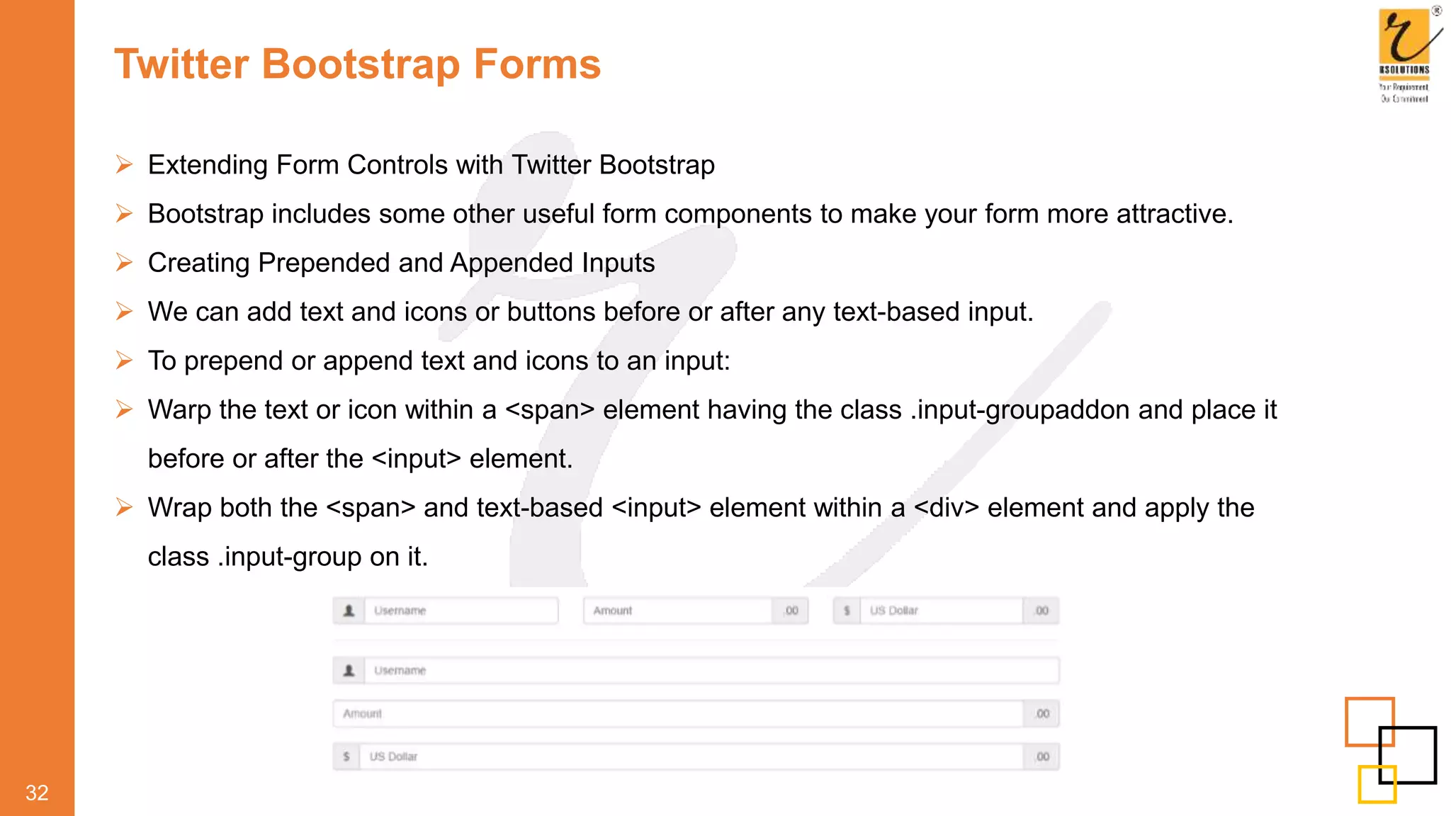 Twitter Bootstrap Forms
 Extending Form Controls with Twitter Bootstrap
 Bootstrap includes some other useful form components to make your form more attractive.
 Creating Prepended and Appended Inputs
 We can add text and icons or buttons before or after any text-based input.
 To prepend or append text and icons to an input:
 Warp the text or icon within a <span> element having the class .input-groupaddon and place it
before or after the <input> element.
 Wrap both the <span> and text-based <input> element within a <div> element and apply the
class .input-group on it.
32
 