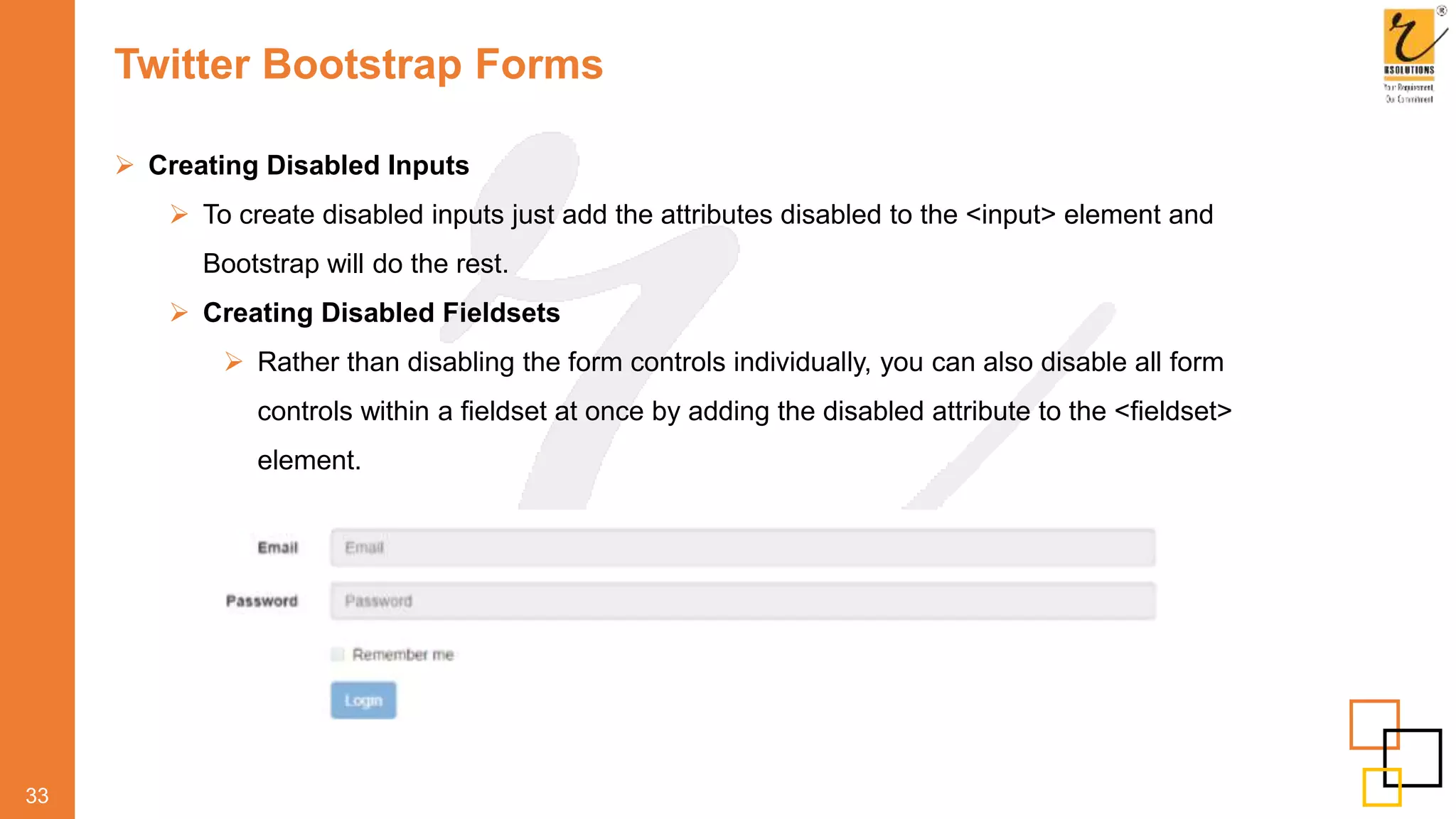 Twitter Bootstrap Forms
 Creating Disabled Inputs
 To create disabled inputs just add the attributes disabled to the <input> element and
Bootstrap will do the rest.
 Creating Disabled Fieldsets
 Rather than disabling the form controls individually, you can also disable all form
controls within a fieldset at once by adding the disabled attribute to the <fieldset>
element.
33
 