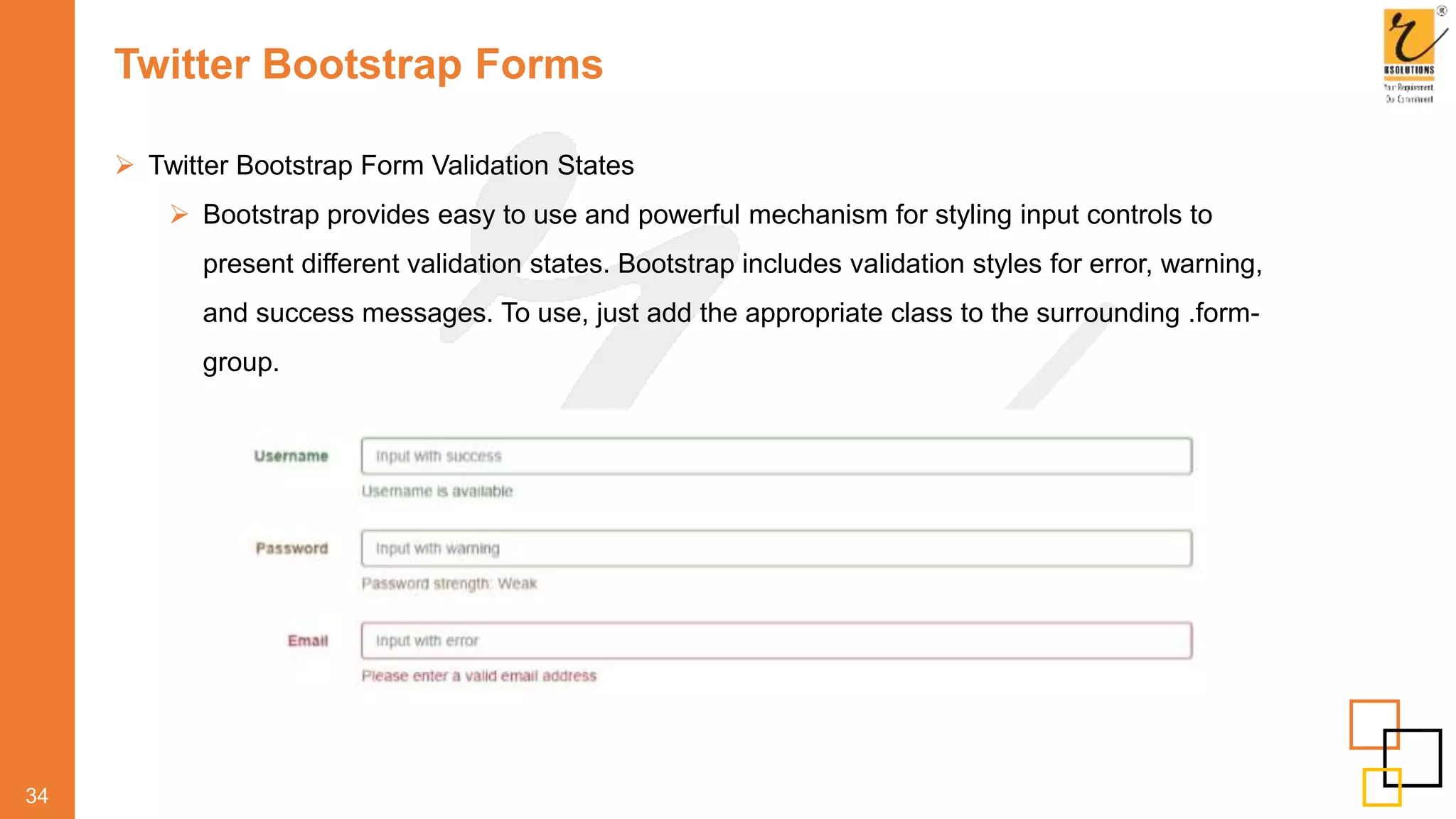 Twitter Bootstrap Forms
 Twitter Bootstrap Form Validation States
 Bootstrap provides easy to use and powerful mechanism for styling input controls to
present different validation states. Bootstrap includes validation styles for error, warning,
and success messages. To use, just add the appropriate class to the surrounding .form-
group.
34
 