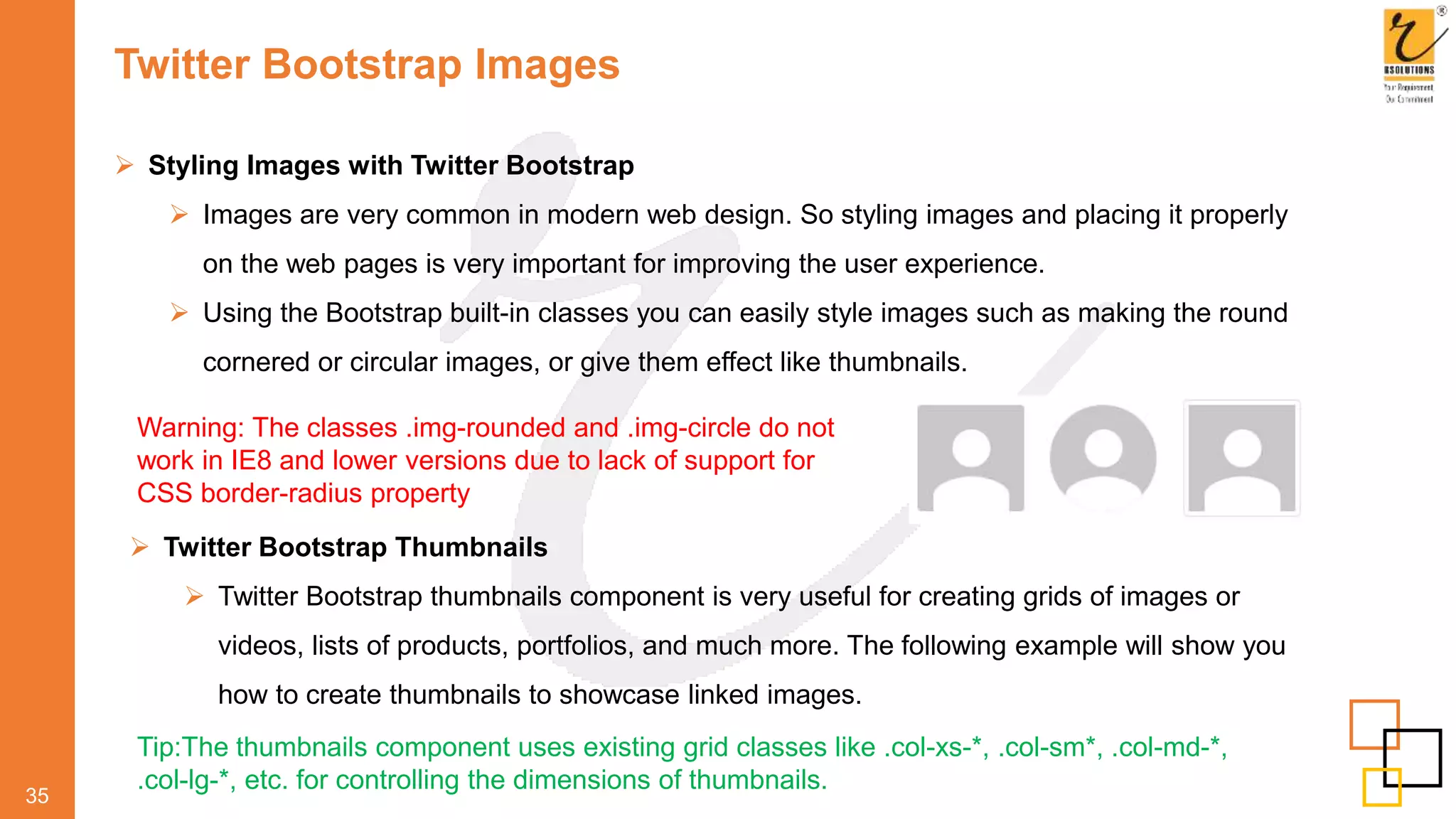 Twitter Bootstrap Images
 Styling Images with Twitter Bootstrap
 Images are very common in modern web design. So styling images and placing it properly
on the web pages is very important for improving the user experience.
 Using the Bootstrap built-in classes you can easily style images such as making the round
cornered or circular images, or give them effect like thumbnails.
35
Warning: The classes .img-rounded and .img-circle do not
work in IE8 and lower versions due to lack of support for
CSS border-radius property
 Twitter Bootstrap Thumbnails
 Twitter Bootstrap thumbnails component is very useful for creating grids of images or
videos, lists of products, portfolios, and much more. The following example will show you
how to create thumbnails to showcase linked images.
Tip:The thumbnails component uses existing grid classes like .col-xs-*, .col-sm*, .col-md-*,
.col-lg-*, etc. for controlling the dimensions of thumbnails.
 