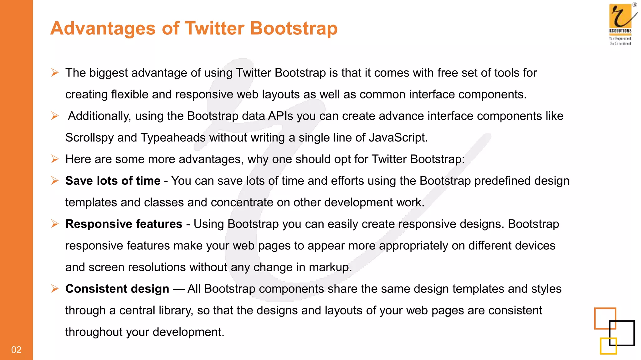 Advantages of Twitter Bootstrap
 The biggest advantage of using Twitter Bootstrap is that it comes with free set of tools for
creating flexible and responsive web layouts as well as common interface components.
 Additionally, using the Bootstrap data APIs you can create advance interface components like
Scrollspy and Typeaheads without writing a single line of JavaScript.
 Here are some more advantages, why one should opt for Twitter Bootstrap:
 Save lots of time - You can save lots of time and efforts using the Bootstrap predefined design
templates and classes and concentrate on other development work.
 Responsive features - Using Bootstrap you can easily create responsive designs. Bootstrap
responsive features make your web pages to appear more appropriately on different devices
and screen resolutions without any change in markup.
 Consistent design — All Bootstrap components share the same design templates and styles
through a central library, so that the designs and layouts of your web pages are consistent
throughout your development.
02
 
