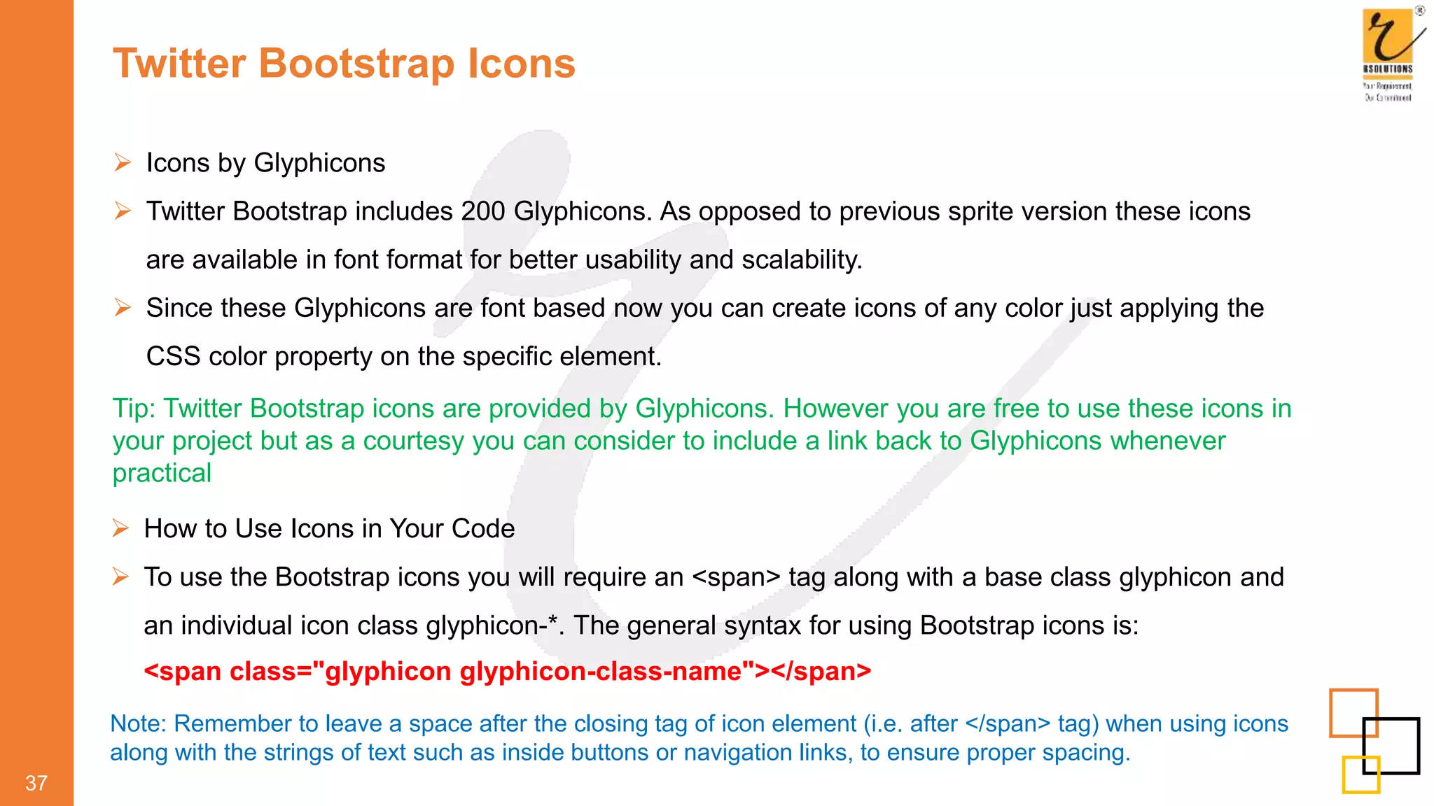 Twitter Bootstrap Icons
 Icons by Glyphicons
 Twitter Bootstrap includes 200 Glyphicons. As opposed to previous sprite version these icons
are available in font format for better usability and scalability.
 Since these Glyphicons are font based now you can create icons of any color just applying the
CSS color property on the specific element.
37
Tip: Twitter Bootstrap icons are provided by Glyphicons. However you are free to use these icons in
your project but as a courtesy you can consider to include a link back to Glyphicons whenever
practical
 How to Use Icons in Your Code
 To use the Bootstrap icons you will require an <span> tag along with a base class glyphicon and
an individual icon class glyphicon-*. The general syntax for using Bootstrap icons is:
<span class="glyphicon glyphicon-class-name"></span>
Note: Remember to leave a space after the closing tag of icon element (i.e. after </span> tag) when using icons
along with the strings of text such as inside buttons or navigation links, to ensure proper spacing.
 
