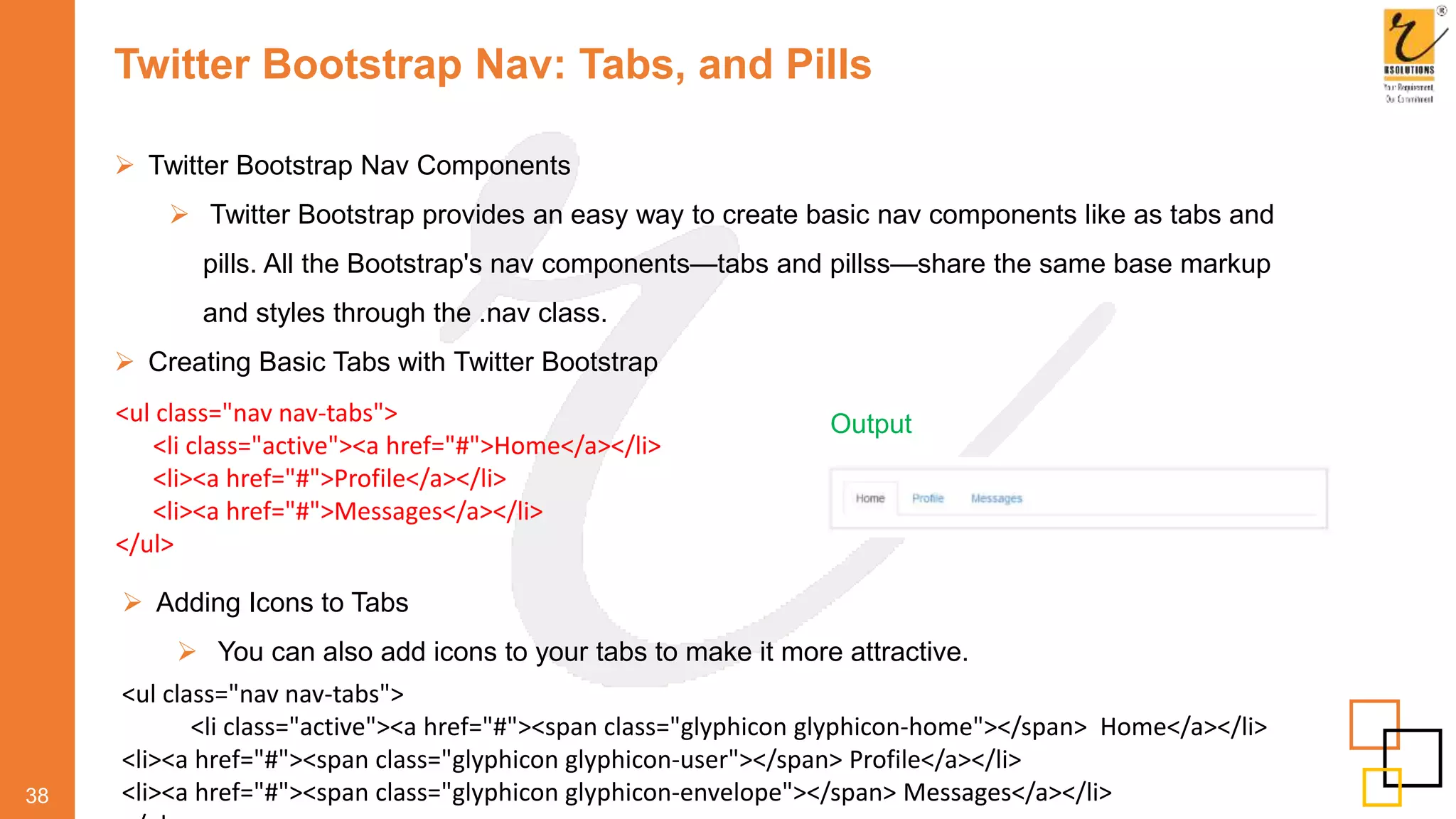 Twitter Bootstrap Nav: Tabs, and Pills
 Twitter Bootstrap Nav Components
 Twitter Bootstrap provides an easy way to create basic nav components like as tabs and
pills. All the Bootstrap's nav components—tabs and pillss—share the same base markup
and styles through the .nav class.
 Creating Basic Tabs with Twitter Bootstrap
38
<ul class="nav nav-tabs">
<li class="active"><a href="#">Home</a></li>
<li><a href="#">Profile</a></li>
<li><a href="#">Messages</a></li>
</ul>
Output
 Adding Icons to Tabs
 You can also add icons to your tabs to make it more attractive.
<ul class="nav nav-tabs">
<li class="active"><a href="#"><span class="glyphicon glyphicon-home"></span> Home</a></li>
<li><a href="#"><span class="glyphicon glyphicon-user"></span> Profile</a></li>
<li><a href="#"><span class="glyphicon glyphicon-envelope"></span> Messages</a></li>
 