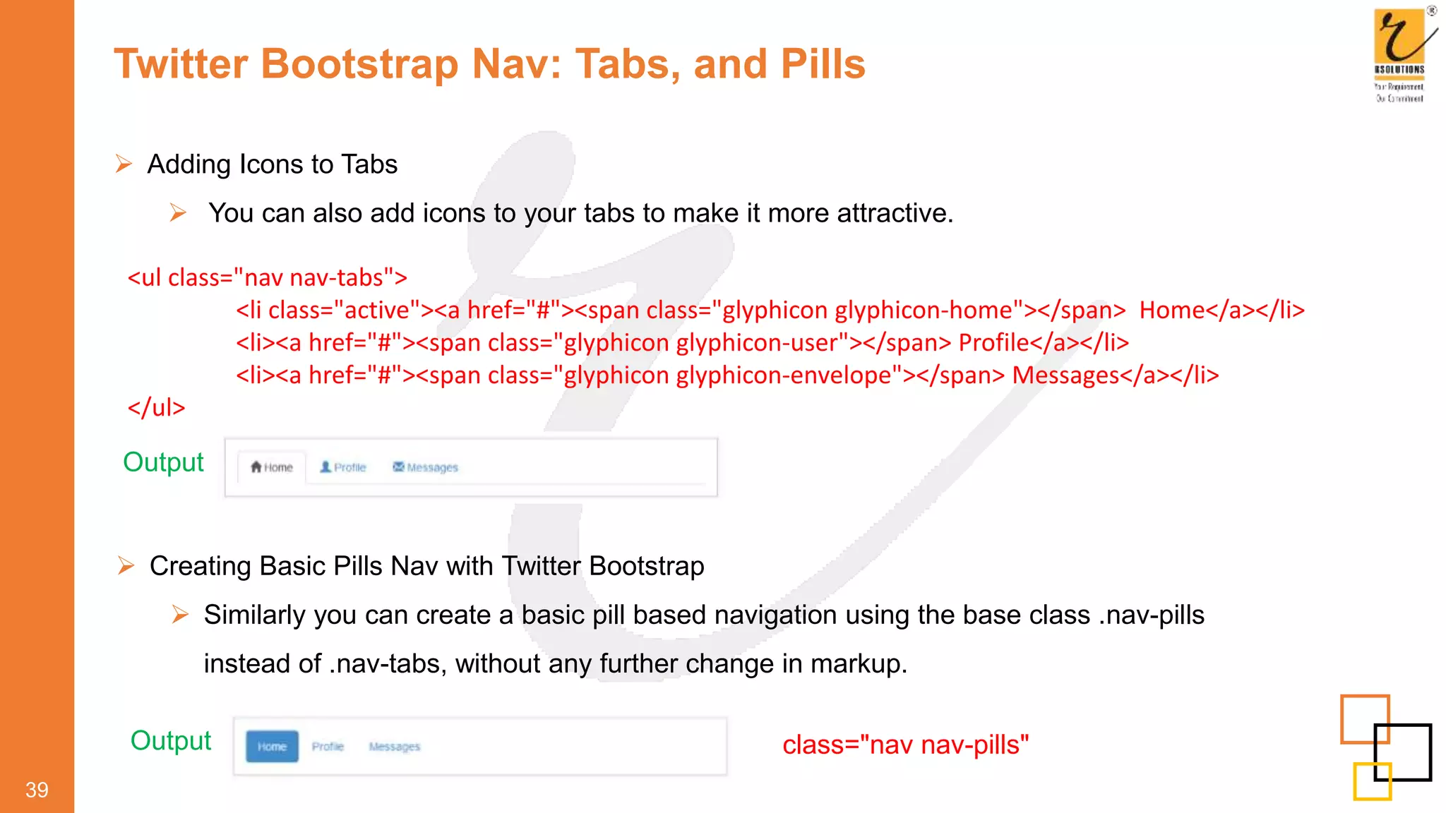 Twitter Bootstrap Nav: Tabs, and Pills
 Adding Icons to Tabs
 You can also add icons to your tabs to make it more attractive.
39
Output
<ul class="nav nav-tabs">
<li class="active"><a href="#"><span class="glyphicon glyphicon-home"></span> Home</a></li>
<li><a href="#"><span class="glyphicon glyphicon-user"></span> Profile</a></li>
<li><a href="#"><span class="glyphicon glyphicon-envelope"></span> Messages</a></li>
</ul>
 Creating Basic Pills Nav with Twitter Bootstrap
 Similarly you can create a basic pill based navigation using the base class .nav-pills
instead of .nav-tabs, without any further change in markup.
Output class="nav nav-pills"
 