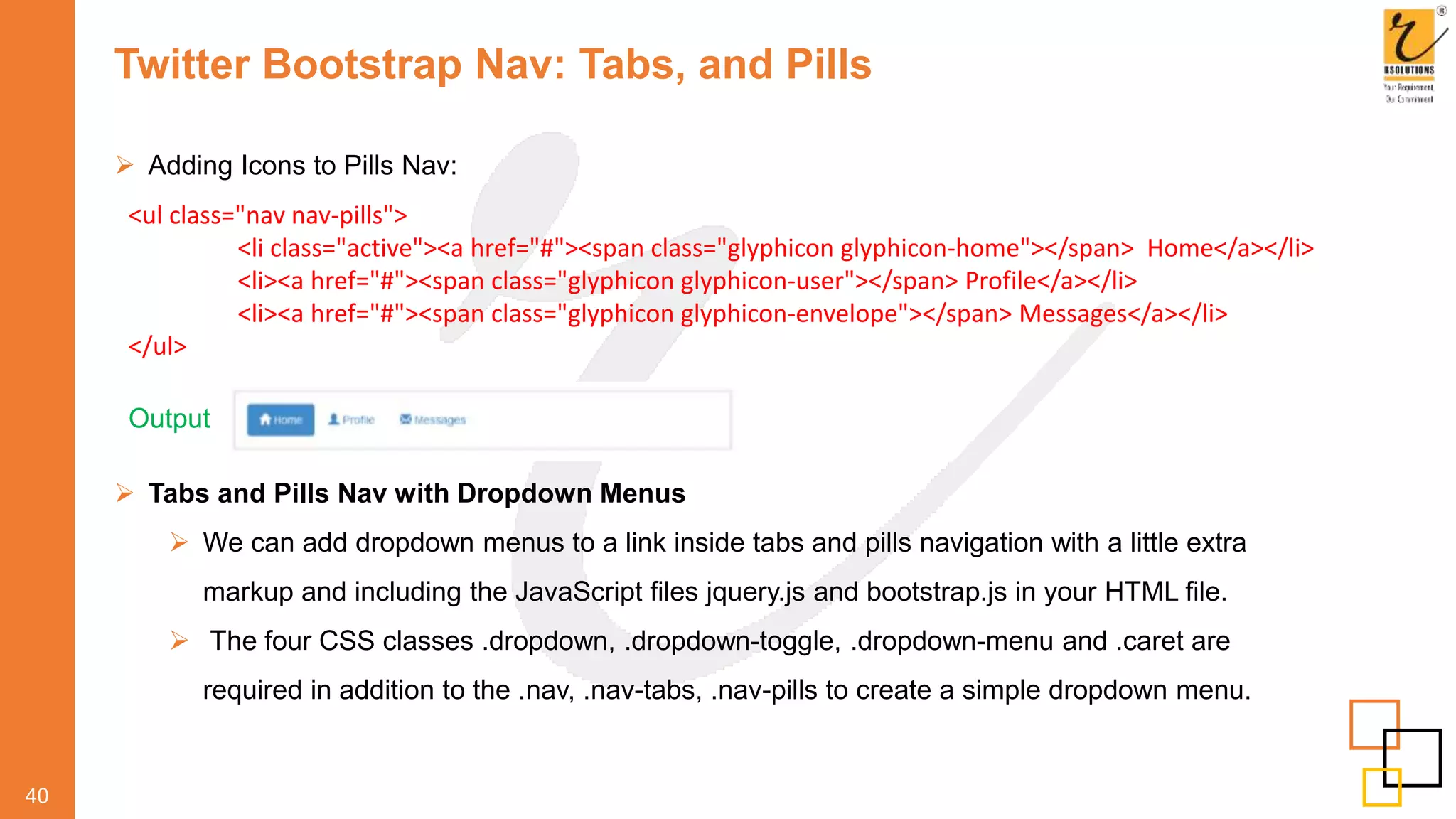 Twitter Bootstrap Nav: Tabs, and Pills
 Adding Icons to Pills Nav:
40
Output
<ul class="nav nav-pills">
<li class="active"><a href="#"><span class="glyphicon glyphicon-home"></span> Home</a></li>
<li><a href="#"><span class="glyphicon glyphicon-user"></span> Profile</a></li>
<li><a href="#"><span class="glyphicon glyphicon-envelope"></span> Messages</a></li>
</ul>
 Tabs and Pills Nav with Dropdown Menus
 We can add dropdown menus to a link inside tabs and pills navigation with a little extra
markup and including the JavaScript files jquery.js and bootstrap.js in your HTML file.
 The four CSS classes .dropdown, .dropdown-toggle, .dropdown-menu and .caret are
required in addition to the .nav, .nav-tabs, .nav-pills to create a simple dropdown menu.
 