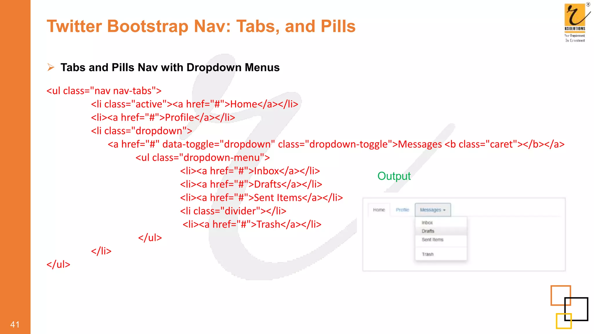 Twitter Bootstrap Nav: Tabs, and Pills
 Tabs and Pills Nav with Dropdown Menus
41
Output
<ul class="nav nav-tabs">
<li class="active"><a href="#">Home</a></li>
<li><a href="#">Profile</a></li>
<li class="dropdown">
<a href="#" data-toggle="dropdown" class="dropdown-toggle">Messages <b class="caret"></b></a>
<ul class="dropdown-menu">
<li><a href="#">Inbox</a></li>
<li><a href="#">Drafts</a></li>
<li><a href="#">Sent Items</a></li>
<li class="divider"></li>
<li><a href="#">Trash</a></li>
</ul>
</li>
</ul>
 
