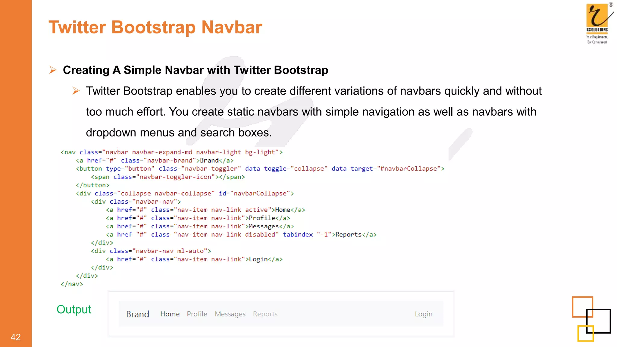 Twitter Bootstrap Navbar
 Creating A Simple Navbar with Twitter Bootstrap
 Twitter Bootstrap enables you to create different variations of navbars quickly and without
too much effort. You create static navbars with simple navigation as well as navbars with
dropdown menus and search boxes.
42
Output
 
