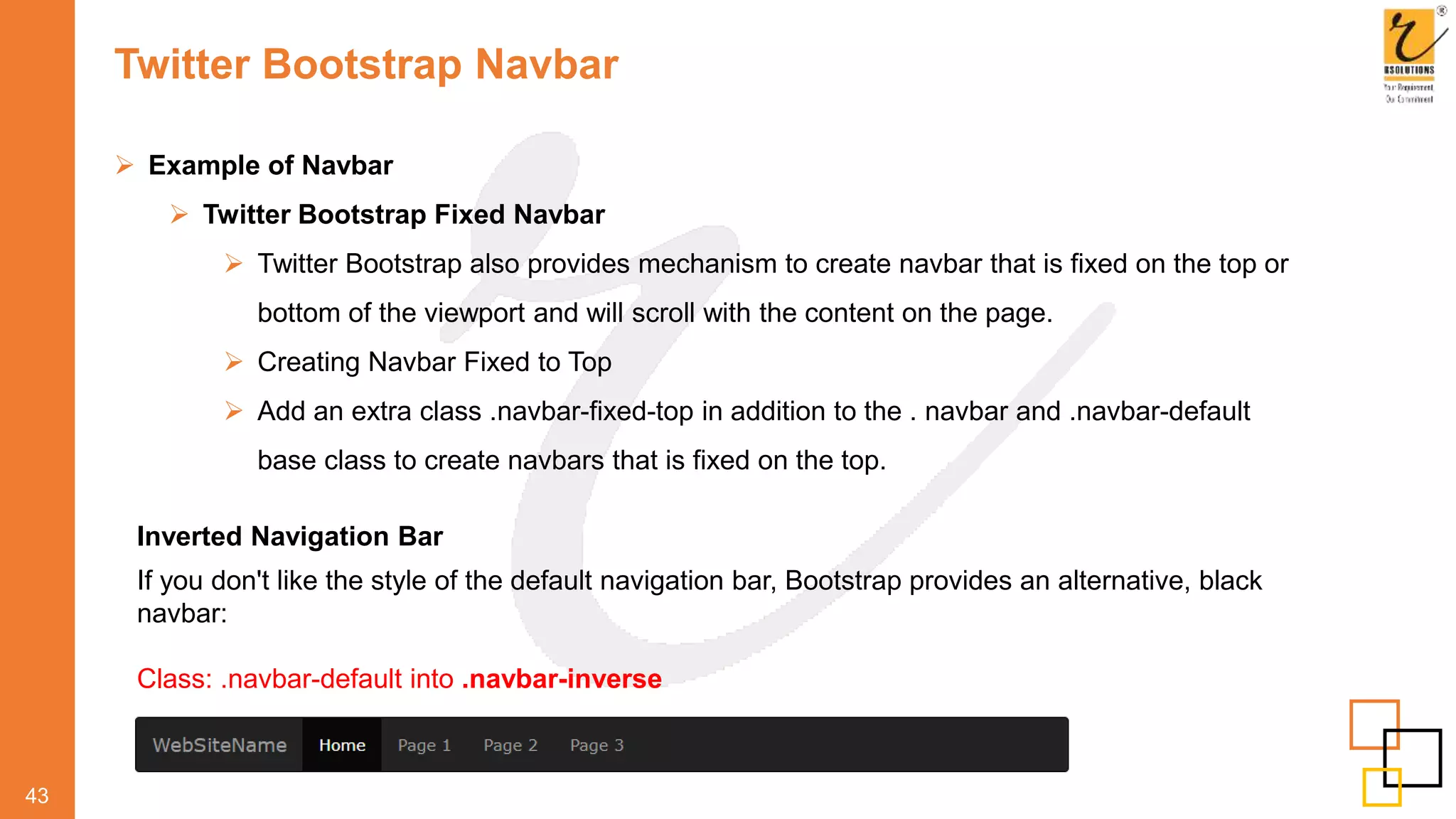 Twitter Bootstrap Navbar
 Example of Navbar
 Twitter Bootstrap Fixed Navbar
 Twitter Bootstrap also provides mechanism to create navbar that is fixed on the top or
bottom of the viewport and will scroll with the content on the page.
 Creating Navbar Fixed to Top
 Add an extra class .navbar-fixed-top in addition to the . navbar and .navbar-default
base class to create navbars that is fixed on the top.
43
Inverted Navigation Bar
If you don't like the style of the default navigation bar, Bootstrap provides an alternative, black
navbar:
Class: .navbar-default into .navbar-inverse
 