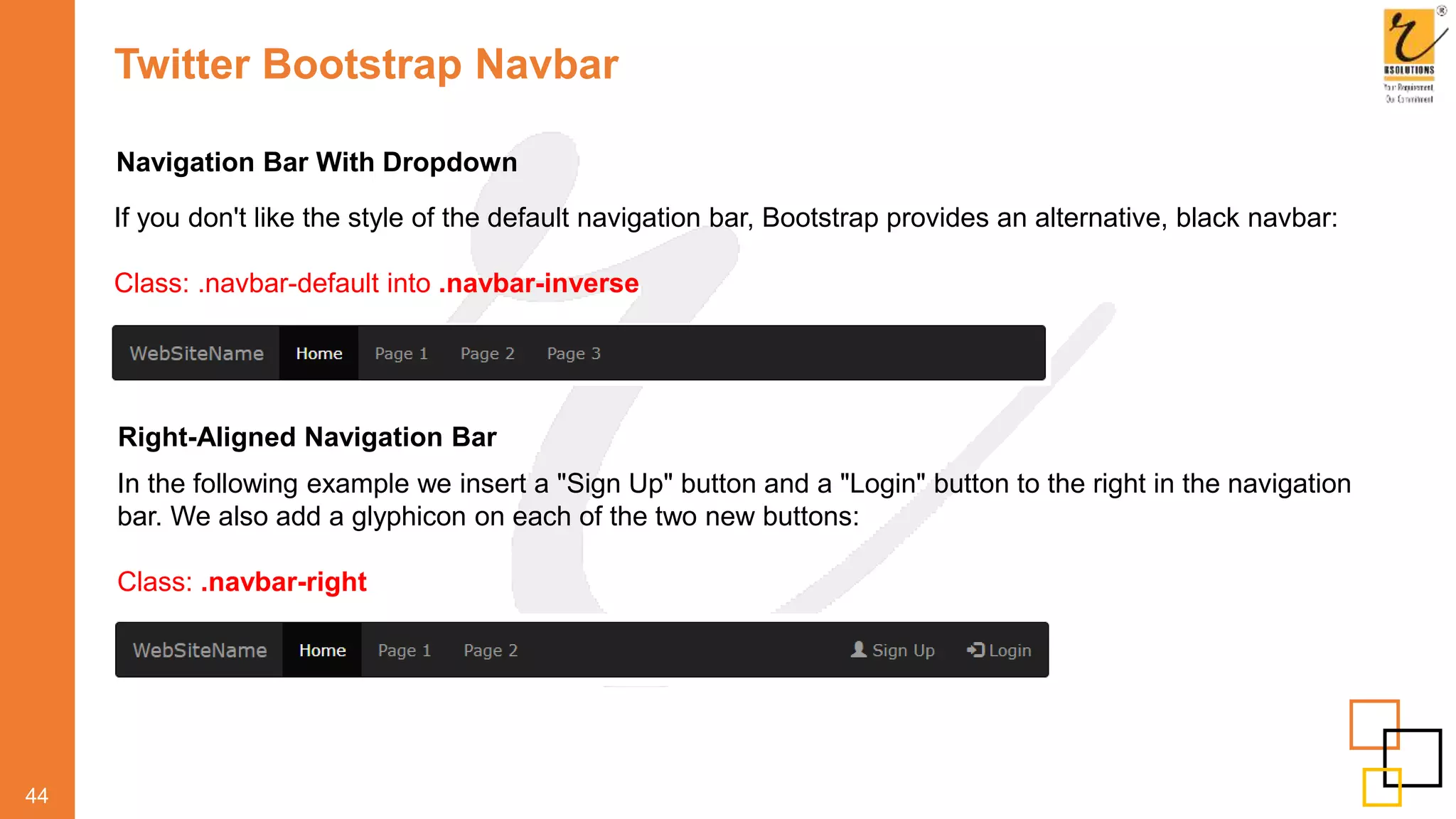 Twitter Bootstrap Navbar
44
Navigation Bar With Dropdown
If you don't like the style of the default navigation bar, Bootstrap provides an alternative, black navbar:
Class: .navbar-default into .navbar-inverse
Right-Aligned Navigation Bar
In the following example we insert a "Sign Up" button and a "Login" button to the right in the navigation
bar. We also add a glyphicon on each of the two new buttons:
Class: .navbar-right
 