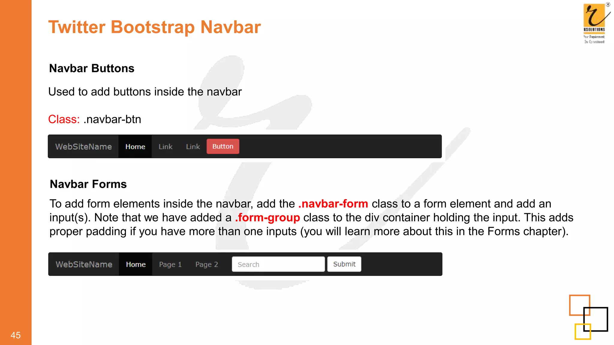Twitter Bootstrap Navbar
45
Navbar Buttons
Used to add buttons inside the navbar
Class: .navbar-btn
Navbar Forms
To add form elements inside the navbar, add the .navbar-form class to a form element and add an
input(s). Note that we have added a .form-group class to the div container holding the input. This adds
proper padding if you have more than one inputs (you will learn more about this in the Forms chapter).
 