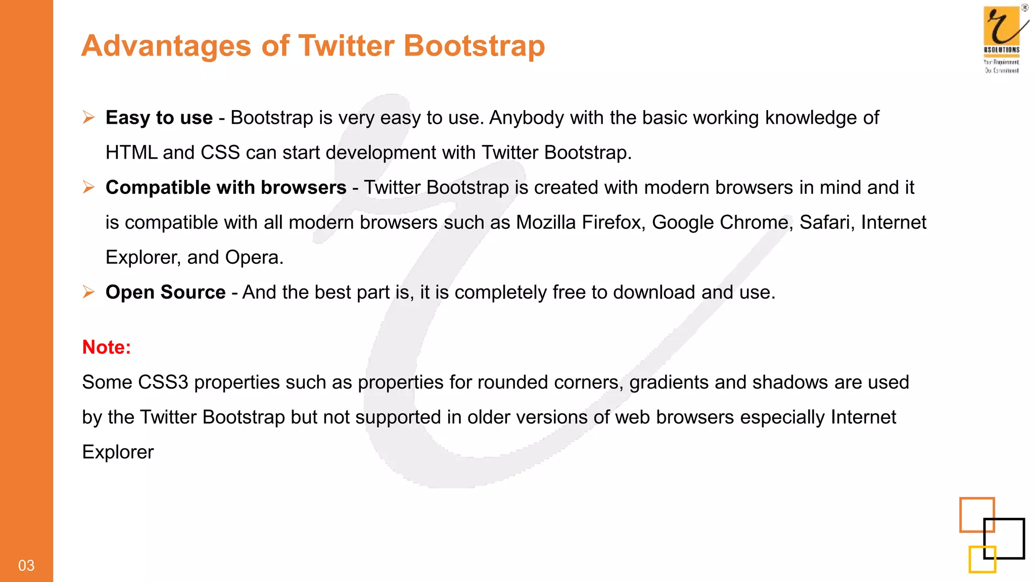Advantages of Twitter Bootstrap
 Easy to use - Bootstrap is very easy to use. Anybody with the basic working knowledge of
HTML and CSS can start development with Twitter Bootstrap.
 Compatible with browsers - Twitter Bootstrap is created with modern browsers in mind and it
is compatible with all modern browsers such as Mozilla Firefox, Google Chrome, Safari, Internet
Explorer, and Opera.
 Open Source - And the best part is, it is completely free to download and use.
03
Note:
Some CSS3 properties such as properties for rounded corners, gradients and shadows are used
by the Twitter Bootstrap but not supported in older versions of web browsers especially Internet
Explorer
 