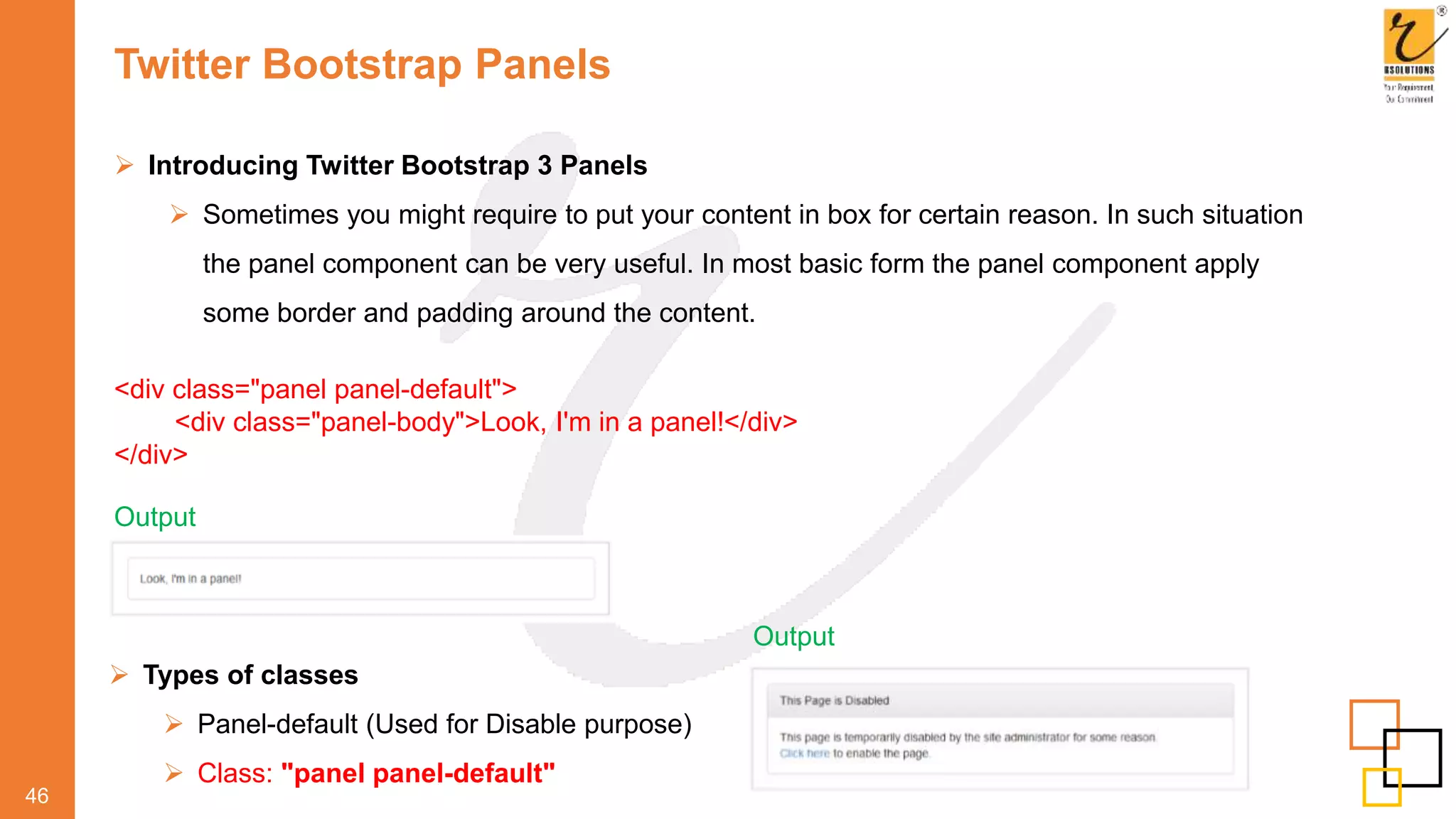 Twitter Bootstrap Panels
46
 Introducing Twitter Bootstrap 3 Panels
 Sometimes you might require to put your content in box for certain reason. In such situation
the panel component can be very useful. In most basic form the panel component apply
some border and padding around the content.
<div class="panel panel-default">
<div class="panel-body">Look, I'm in a panel!</div>
</div>
Output
 Types of classes
 Panel-default (Used for Disable purpose)
 Class: "panel panel-default"
Output
 
