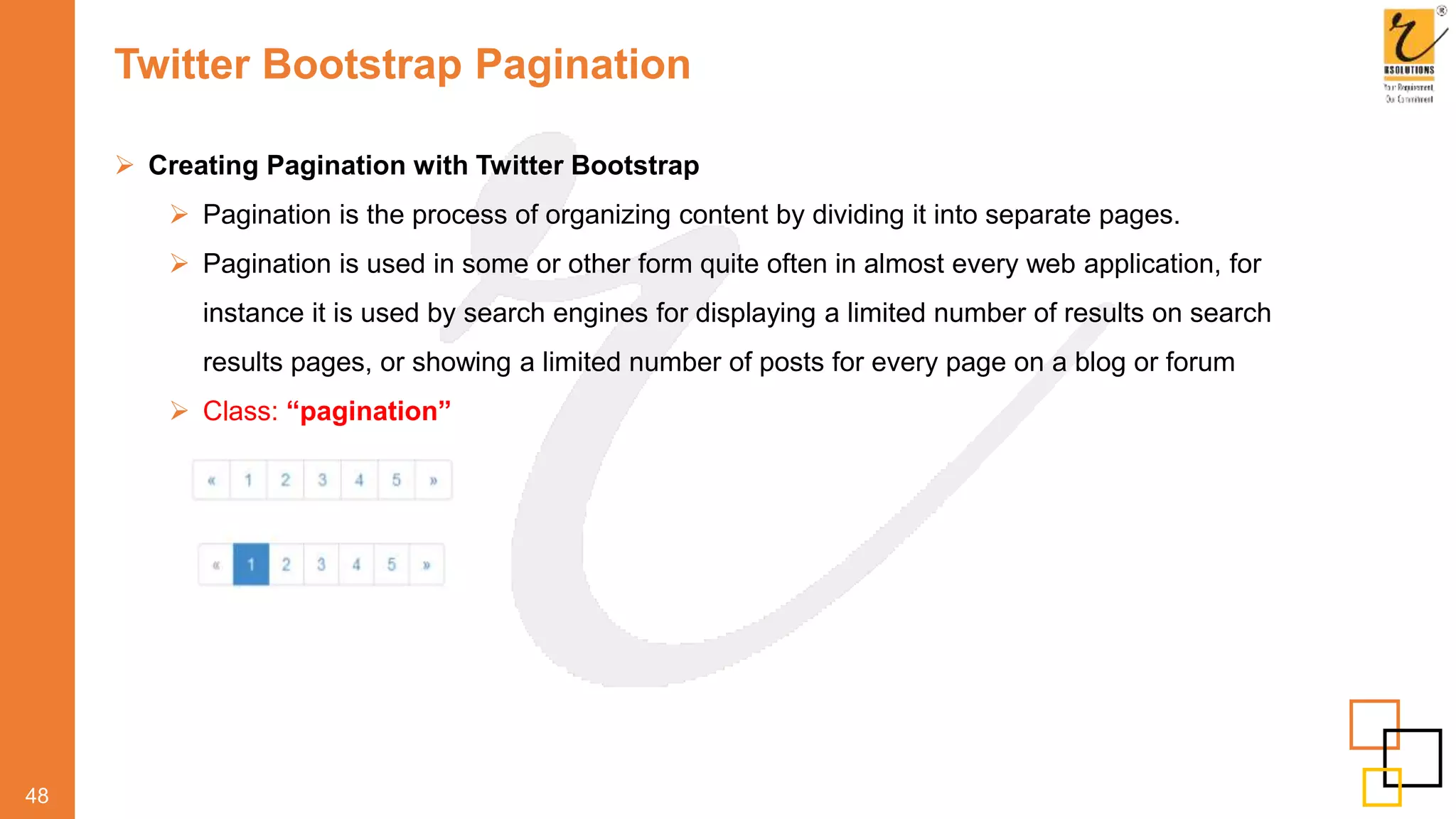 Twitter Bootstrap Pagination
48
 Creating Pagination with Twitter Bootstrap
 Pagination is the process of organizing content by dividing it into separate pages.
 Pagination is used in some or other form quite often in almost every web application, for
instance it is used by search engines for displaying a limited number of results on search
results pages, or showing a limited number of posts for every page on a blog or forum
 Class: “pagination”
 