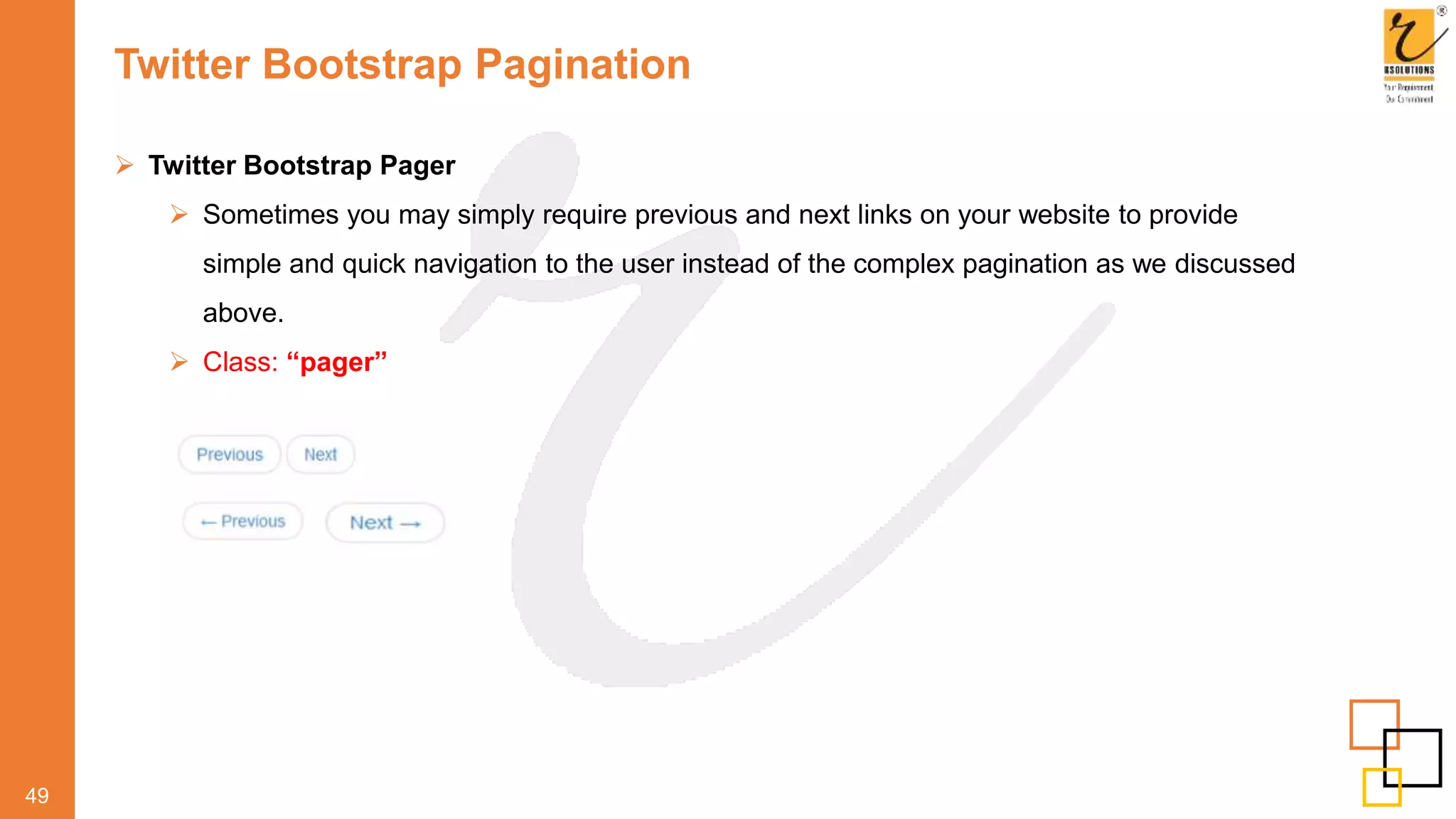 Twitter Bootstrap Pagination
49
 Twitter Bootstrap Pager
 Sometimes you may simply require previous and next links on your website to provide
simple and quick navigation to the user instead of the complex pagination as we discussed
above.
 Class: “pager”
 
