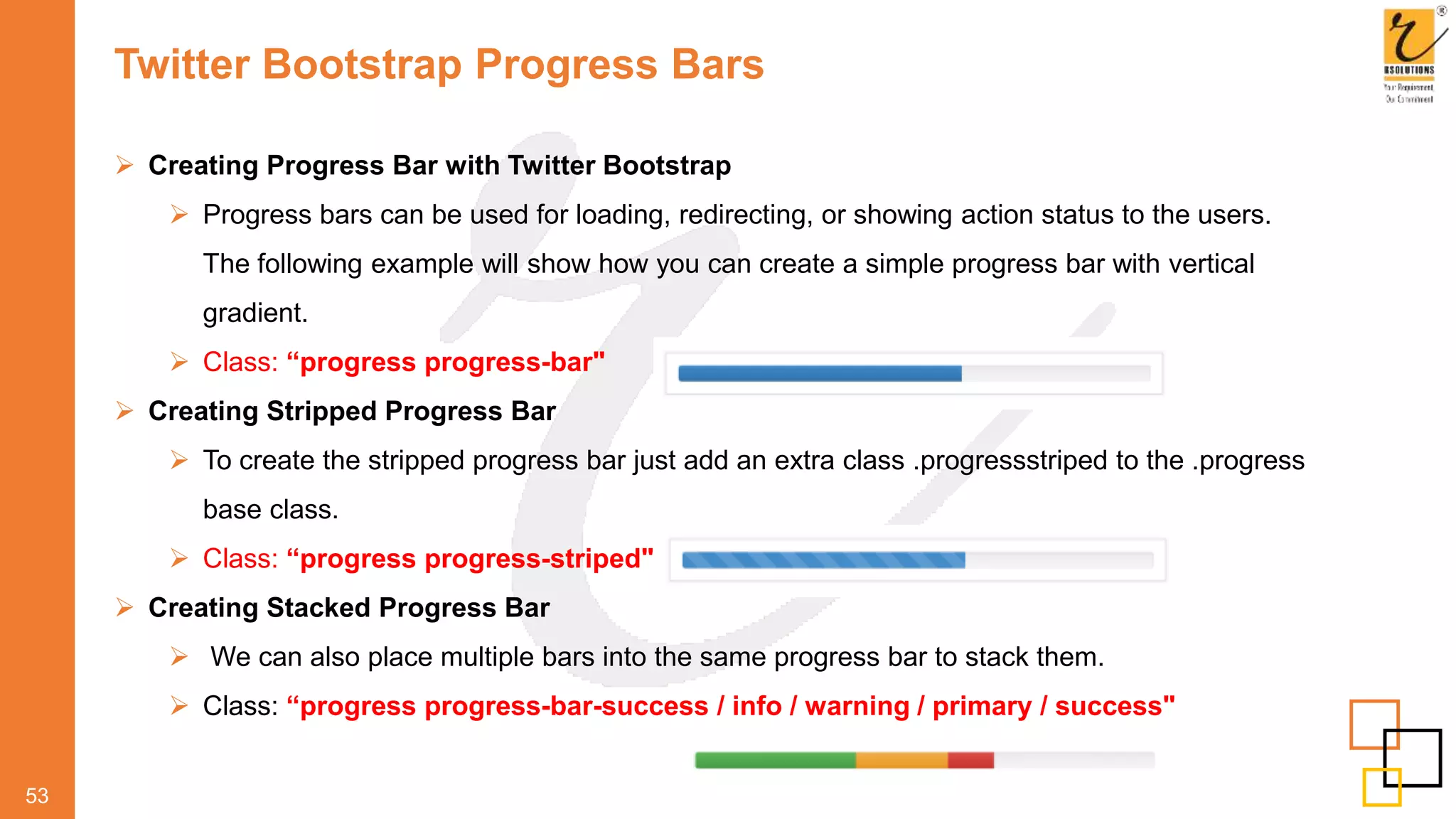 Twitter Bootstrap Progress Bars
53
 Creating Progress Bar with Twitter Bootstrap
 Progress bars can be used for loading, redirecting, or showing action status to the users.
The following example will show how you can create a simple progress bar with vertical
gradient.
 Class: “progress progress-bar"
 Creating Stripped Progress Bar
 To create the stripped progress bar just add an extra class .progressstriped to the .progress
base class.
 Class: “progress progress-striped"
 Creating Stacked Progress Bar
 We can also place multiple bars into the same progress bar to stack them.
 Class: “progress progress-bar-success / info / warning / primary / success"
 