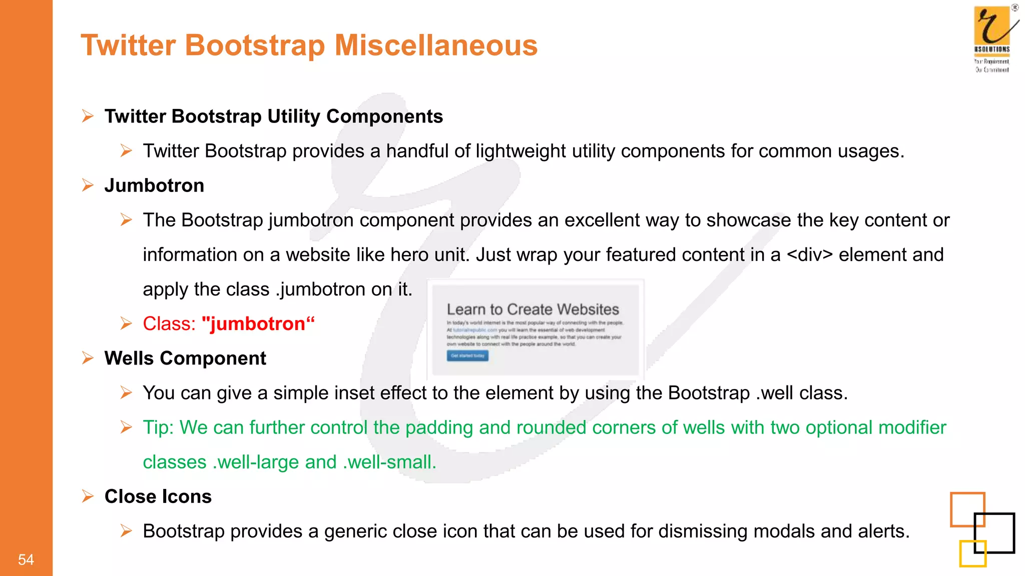 Twitter Bootstrap Miscellaneous
54
 Twitter Bootstrap Utility Components
 Twitter Bootstrap provides a handful of lightweight utility components for common usages.
 Jumbotron
 The Bootstrap jumbotron component provides an excellent way to showcase the key content or
information on a website like hero unit. Just wrap your featured content in a <div> element and
apply the class .jumbotron on it.
 Class: "jumbotron“
 Wells Component
 You can give a simple inset effect to the element by using the Bootstrap .well class.
 Tip: We can further control the padding and rounded corners of wells with two optional modifier
classes .well-large and .well-small.
 Close Icons
 Bootstrap provides a generic close icon that can be used for dismissing modals and alerts.
 