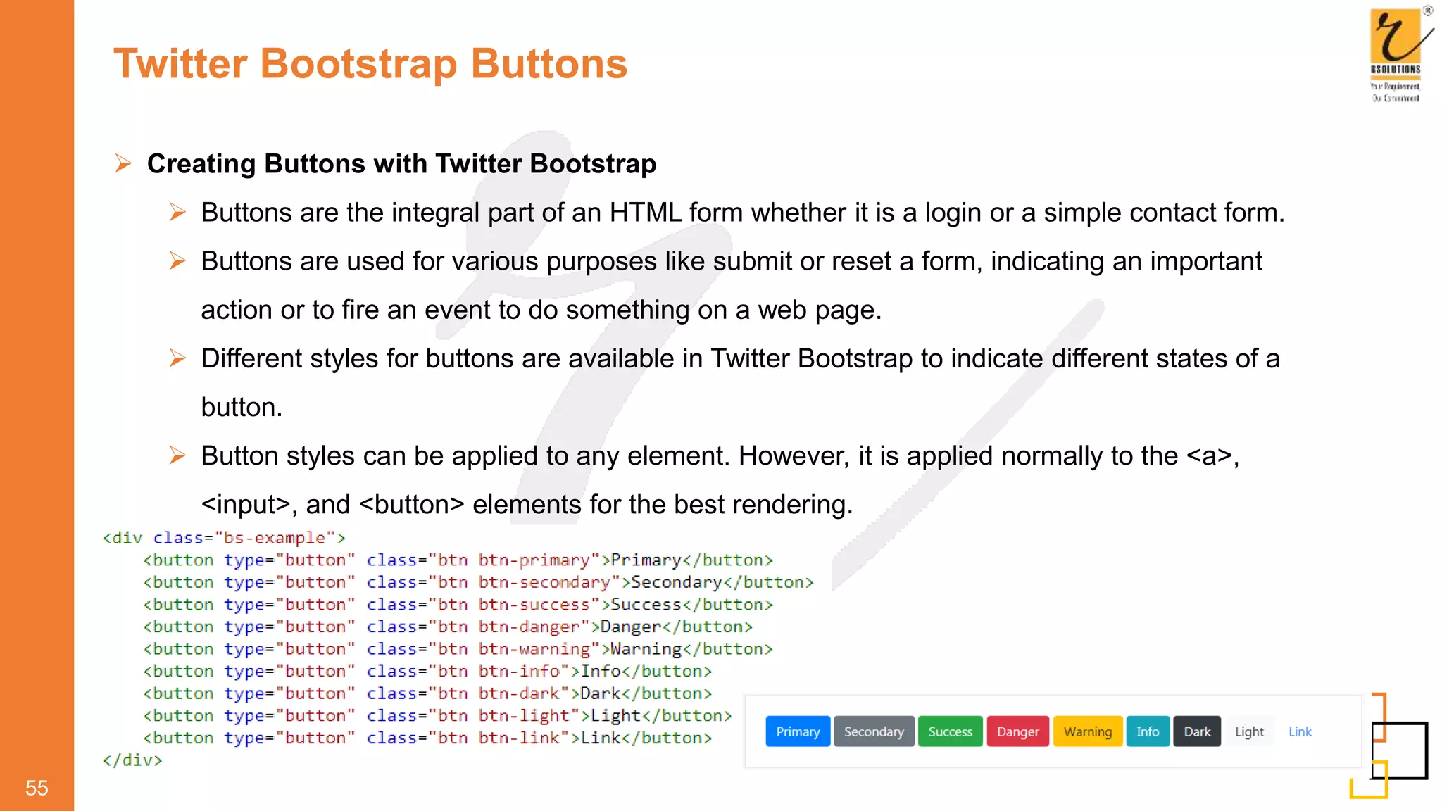 Twitter Bootstrap Buttons
55
 Creating Buttons with Twitter Bootstrap
 Buttons are the integral part of an HTML form whether it is a login or a simple contact form.
 Buttons are used for various purposes like submit or reset a form, indicating an important
action or to fire an event to do something on a web page.
 Different styles for buttons are available in Twitter Bootstrap to indicate different states of a
button.
 Button styles can be applied to any element. However, it is applied normally to the <a>,
<input>, and <button> elements for the best rendering.
 
