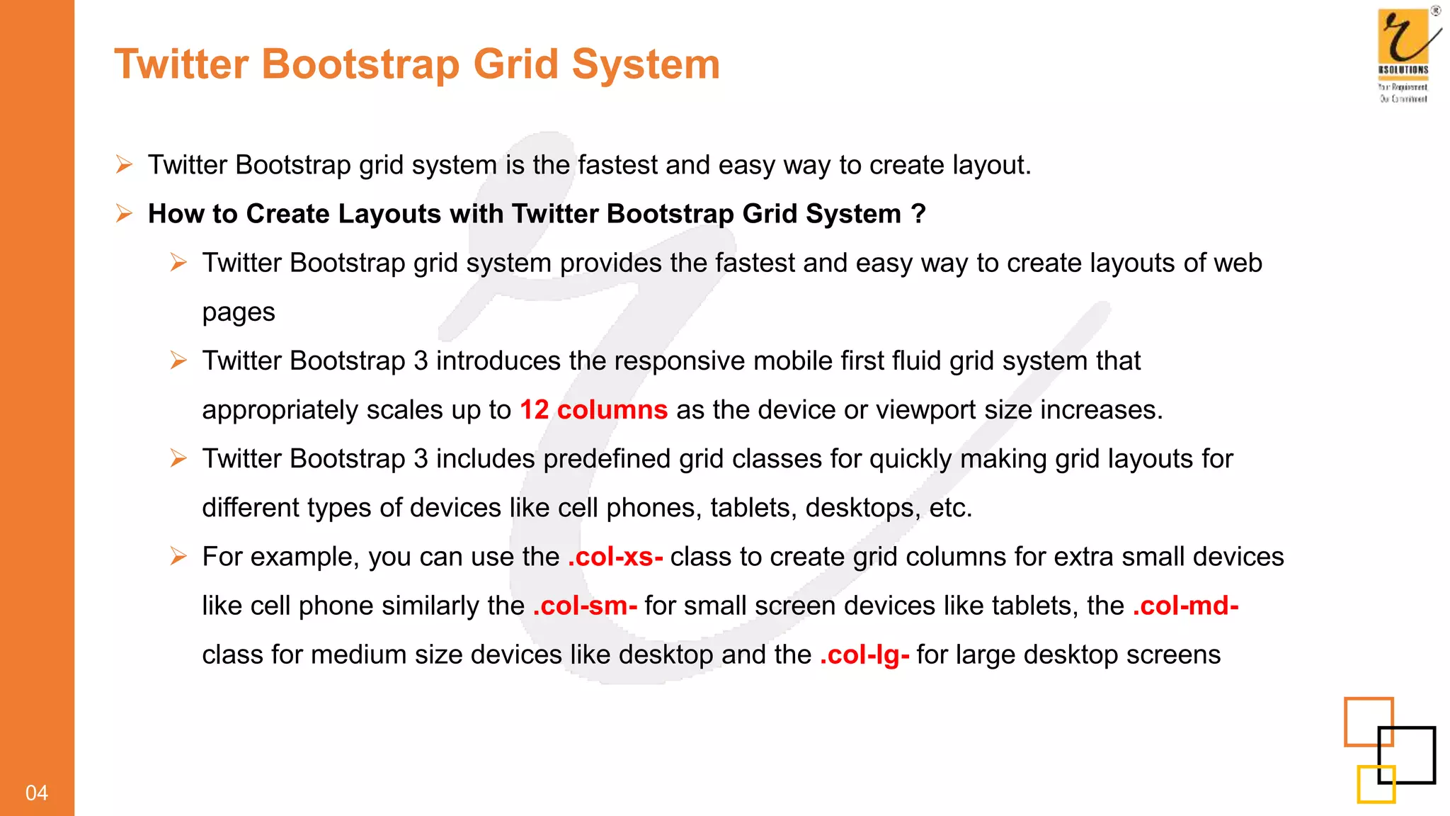 Twitter Bootstrap Grid System
 Twitter Bootstrap grid system is the fastest and easy way to create layout.
 How to Create Layouts with Twitter Bootstrap Grid System ?
 Twitter Bootstrap grid system provides the fastest and easy way to create layouts of web
pages
 Twitter Bootstrap 3 introduces the responsive mobile first fluid grid system that
appropriately scales up to 12 columns as the device or viewport size increases.
 Twitter Bootstrap 3 includes predefined grid classes for quickly making grid layouts for
different types of devices like cell phones, tablets, desktops, etc.
 For example, you can use the .col-xs- class to create grid columns for extra small devices
like cell phone similarly the .col-sm- for small screen devices like tablets, the .col-md-
class for medium size devices like desktop and the .col-lg- for large desktop screens
04
 