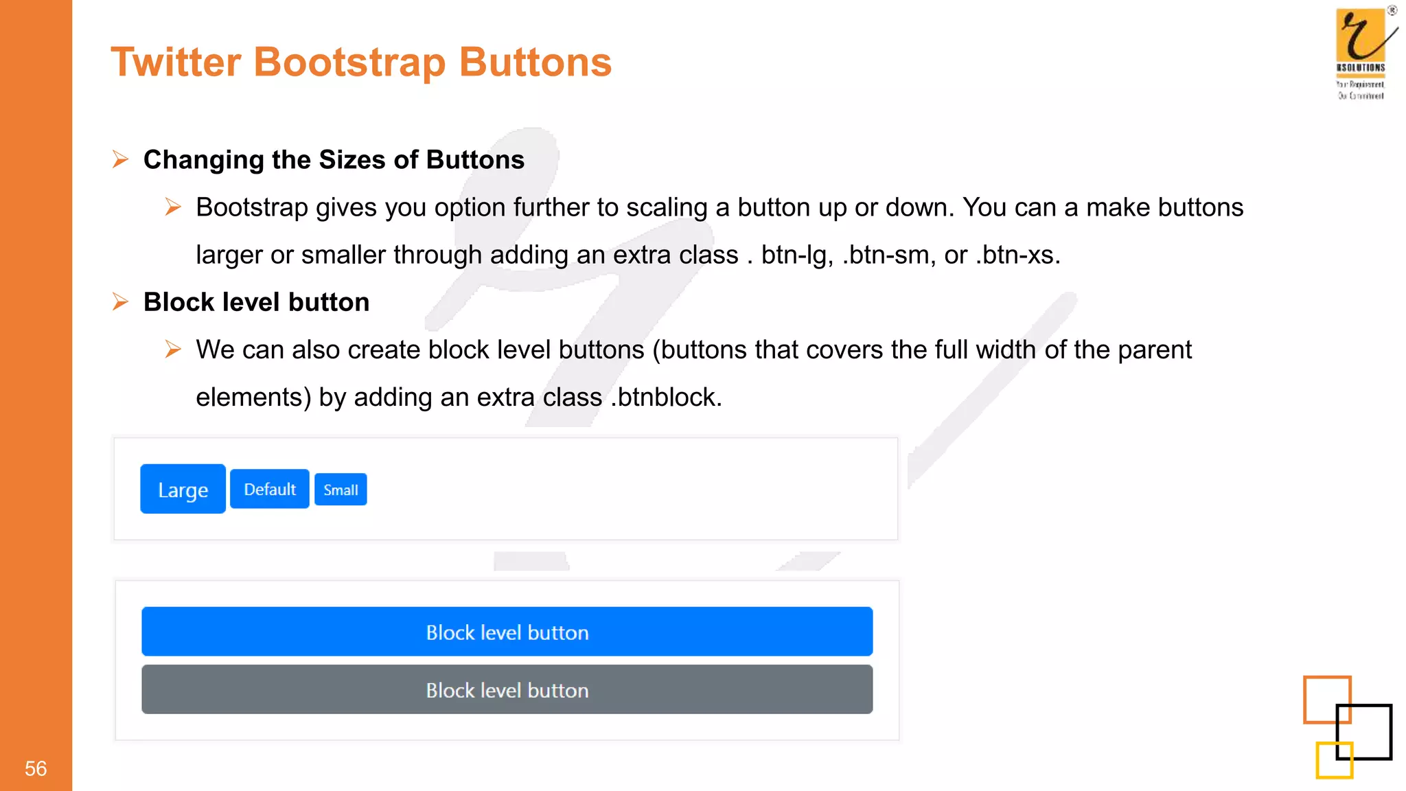 Twitter Bootstrap Buttons
56
 Changing the Sizes of Buttons
 Bootstrap gives you option further to scaling a button up or down. You can a make buttons
larger or smaller through adding an extra class . btn-lg, .btn-sm, or .btn-xs.
 Block level button
 We can also create block level buttons (buttons that covers the full width of the parent
elements) by adding an extra class .btnblock.
 
