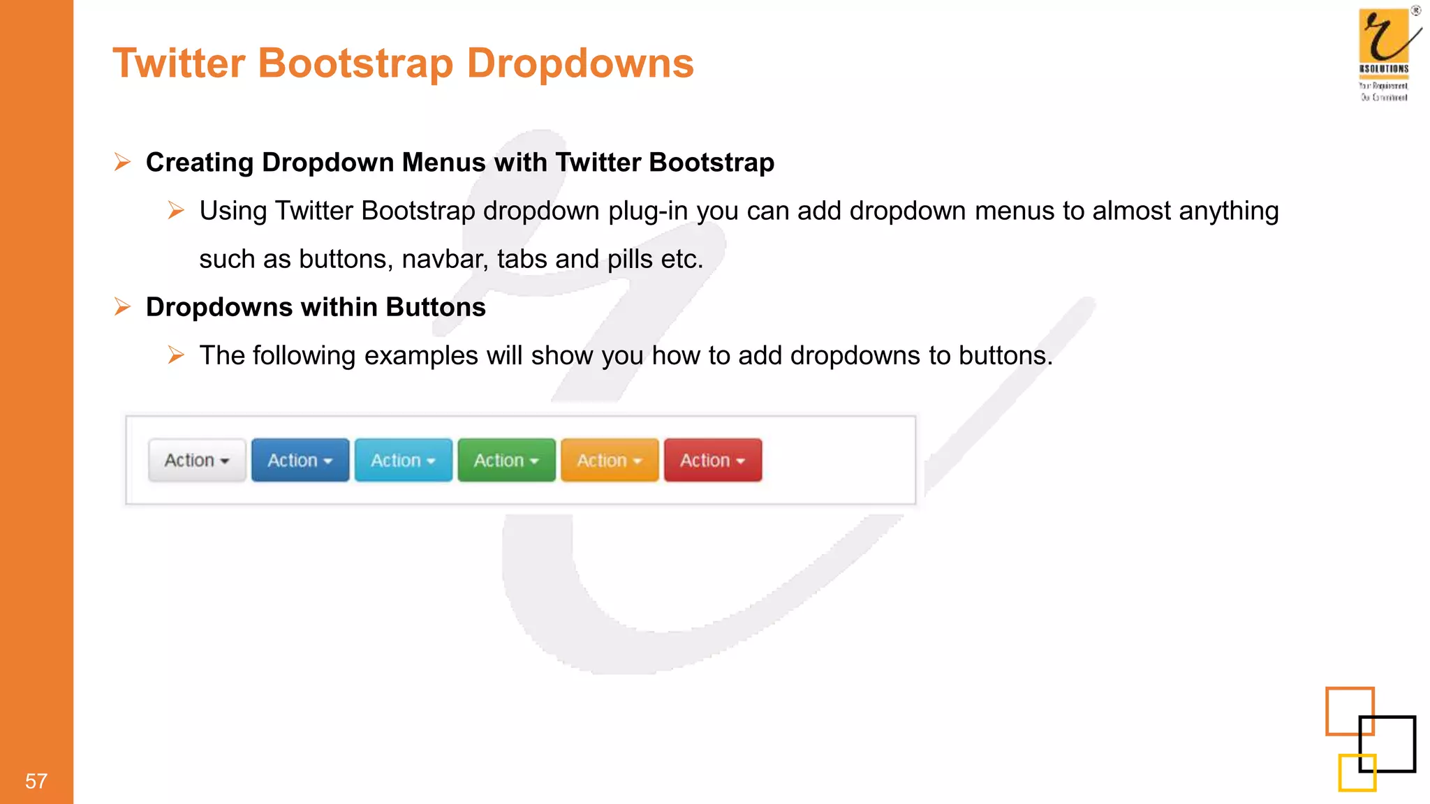 Twitter Bootstrap Dropdowns
57
 Creating Dropdown Menus with Twitter Bootstrap
 Using Twitter Bootstrap dropdown plug-in you can add dropdown menus to almost anything
such as buttons, navbar, tabs and pills etc.
 Dropdowns within Buttons
 The following examples will show you how to add dropdowns to buttons.
 